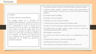 Estructura
• Las asambleas conforme al artículo 78 de la LGSM tendrán las siguientes facultades:
• I. Discutir, aprobar, modificar o reprobar el balance general correspondiente al
ejercicio social clausurado y de tomar con estos motivos, las medidas que juzguen
oportunas.
• II. Proceder el reparto de utilidades.
• III. Nombrar y remover los gerentes
• IV. Designar, en su caso, el consejo de vigilancia
• V. Resolver sobre la división y amortización de las partes sociales.
• VI. Exigir, en su caso, las aportaciones suplementarias y las prestaciones accesorias.
• VII. Intentar contra los órganos sociales o contra los socios, las acciones que
correspondan para exigirles daños y perjuicios.
• VIII. Modificar el contrato social.
• IX. Consentir en las cesiones de partes sociales y en la administración de nuevos
socios.
• X. Decidir sobre los aumentos y reducciones del capital social
• XI. Decidir sobre la disolución de la sociedad, y
• XII. Las demás que les correspondan conforme a la Ley o contrato social
•
Asambleas
Asambleas ordinarias y extraordinarias
La asamblea general de la Sociedad de
Responsabilidad Limitada en su carácter de órgano
supremo está a cargo de las resoluciones que sean
de su competencia; las cuales se tomarán por
mayoría de votos de los socio s que representen
como mínimo la mitad del capital social. No
obstante, de no obtenerse esta cifra en la primera
reunión, los socios serán convocados por segunda
vez, tomándose las decisiones por mayoría de
votos, cualquiera que sea la porción del capital
representado (art. 77 LGSM). Ley general de
sociedades mercantiles
 