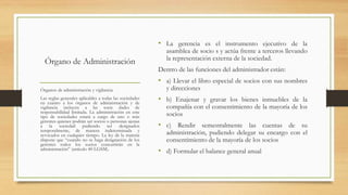 Órgano de Administración
• La gerencia es el instrumento ejecutivo de la
asamblea de socio s y actúa frente a terceros llevando
la representación externa de la sociedad.
Dentro de las funciones del administrador están:
• a) Llevar el libro especial de socios con sus nombres
y direcciones
• b) Enajenar y gravar los bienes inmuebles de la
compañía con el consentimiento de la mayoría de los
socios
• c) Rendir semestralmente las cuentas de su
administración, pudiendo delegar su encargo con el
consentimiento de la mayoría de los socios
• d) Formular el balance general anual
Órganos de administración y vigilancia
Las reglas generales aplicables a todas las sociedades
en cuanto a los órganos de administración y de
vigilancia incluyen a las socie dades de
responsabilidad limitada. La administración en este
tipo de sociedades estará a cargo de uno o más
gerentes quienes podrán ser socios o personas ajenas
a la sociedad pudiendo ser designados
temporalmente, de manera indeterminada y
revocados en cualquier tiempo. La ley de la materia
dispone que “cuando no se haga designación de los
gerentes todos los socios concurrirán en la
administración” (artículo 40 LGSM).
 