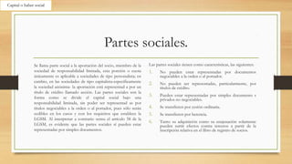 Partes sociales.
Se llama parte social a la aportación del socio, miembro de la
sociedad de responsabilidad limitada, esta porción o cuota
únicamente es aplicable a sociedades de tipo personalista; en
cambio, en las sociedades de tipo capitalista-específicamente
la sociedad anónima- la aportación está representad a por un
título de crédito llamado acción. Las partes sociales son la
forma como se divide el capital social bajo una
responsabilidad limitada, sin poder ser representad as por
títulos negociables a la orden o al portador, pues sólo serán
cedibles en los casos y con los requisitos que establece la
LGSM. Al interpretar a contrario sensu el artículo 58 de la
LGSM, es evidente que las partes sociales sí pueden estar
representadas por simples documentos.
Las partes sociales tienen como características, las siguientes:
1. No pueden estar representadas por documentos
negociables a la orden o al portador.
2. No pueden ser representadas, particularmente, por
títulos de crédito.
3. Pueden estar representadas por simples documento s
privados no negociables.
4. Se transfieren por cesión ordinaria.
5. Se transfieren por herencia.
6. Tanto su adquisición como su enajenación solamente
pueden surtir efectos contra terceros a partir de la
inscripción relativa en el libro de registro de socios.
Capital o haber social
 