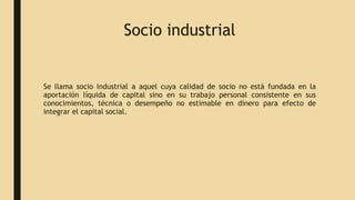 Socio industrial
Se llama socio industrial a aquel cuya calidad de socio no está fundada en la
aportación líquida de capital sino en su trabajo personal consistente en sus
conocimientos, técnica o desempeño no estimable en dinero para efecto de
integrar el capital social.
 