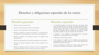 Derechos y obligaciones especiales de los socios
Derechos generales
• Derecho a poseer una parte social.
• Derecho a heredar la parte social que le corresponda.
• Derecho a ser copropietario de otras partes sociales.
• Derecho a participar en el reparto de beneficios y en el patrimonio de
la sociedad en caso de liquidación, a través de la cuota de liquidación
• Derecho a participar en las decisiones sociales a ser elegidos como
administradores.
• Derecho de información en los periodos establecidos en las escrituras.
• Derecho de obtener información sobre los datos contables de la
Sociedad.
• Derecho a separarse, cuando en contra de su voto, el nombramiento
de algún administrador recayere en persona extraña a la sociedad.
Derechos especiales
• 1. A percibir intereses no mayores del nueve por ciento anual
sobre sus aportaciones, aun cuando no hubiere beneficios; pero
solamente por el periodo de tiempo necesario para la ejecución
de los trabajos que según el objeto de la sociedad deban
preceder al comienzo de sus operaciones, sin que en ningún
caso dicho periodo exceda de tres años (art. 85, LGSM).
• 2. Derecho a las utilidades, proporcionalmente repartidas
conforme a sus aportaciones (art. 16, LGSM).
• 3. Derecho a ceder su parte social.
• 4. Si aumenta el capital de la sociedad por aportaciones
suplementarias, entonces aumenta el valor social proporcional
de la parte social de cada socio.
• 5. En el aumento de capital los socios tienen derecho de
preferencia a suscribir nuevas partes sociales emitidas.
 