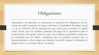 Obligaciones
Aparejados a los derechos se encuentran en oposición las obligaciones de los
socios, las cuales consisten en cargas conforme a la naturaleza del objeto social
y a la vez diferente de las aportaciones que sirven para constituir el capital
social. Existe pues la conducta principal del pago de la aportación para la
conformación del capital social así como una conducta secundaria consistente
en responder por los daños y perjuicios que la sociedad ocasione por su
funcionamiento, es decir surge una conducta moral de reparar la afectación al
propio socio o a un tercero ajeno a la misma.
 