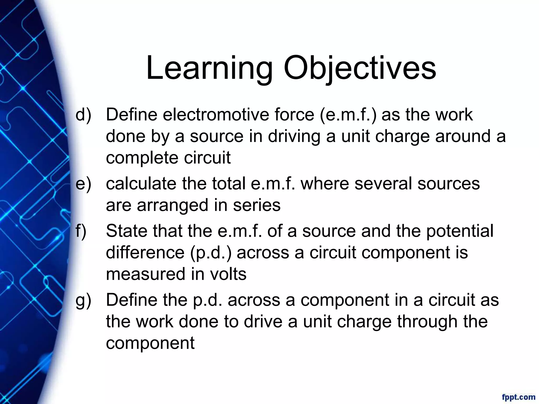 Learning Objectives
d) Define electromotive force (e.m.f.) as the work
done by a source in driving a unit charge around a
complete circuit
e) calculate the total e.m.f. where several sources
are arranged in series
f) State that the e.m.f. of a source and the potential
difference (p.d.) across a circuit component is
measured in volts
g) Define the p.d. across a component in a circuit as
the work done to drive a unit charge through the
component
 