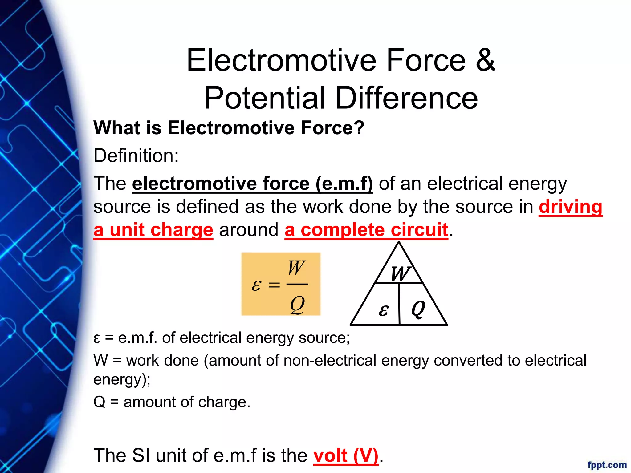 Electromotive Force &
Potential Difference
What is Electromotive Force?
Definition:
The electromotive force (e.m.f) of an electrical energy
source is defined as the work done by the source in driving
a unit charge around a complete circuit.
ε = e.m.f. of electrical energy source;
W = work done (amount of non-electrical energy converted to electrical
energy);
Q = amount of charge.
The SI unit of e.m.f is the volt (V).
W
e QQ
W
e
 