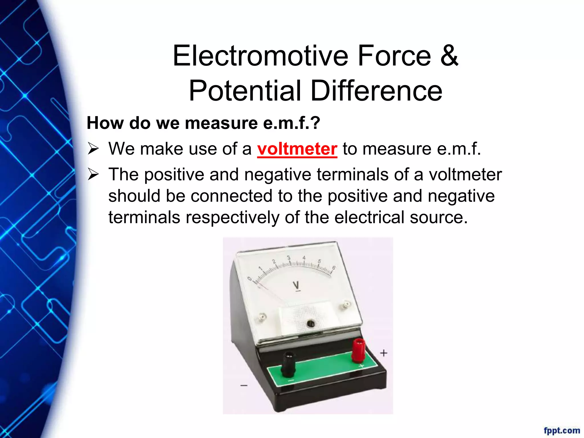 Electromotive Force &
Potential Difference
How do we measure e.m.f.?
 We make use of a voltmeter to measure e.m.f.
 The positive and negative terminals of a voltmeter
should be connected to the positive and negative
terminals respectively of the electrical source.
 