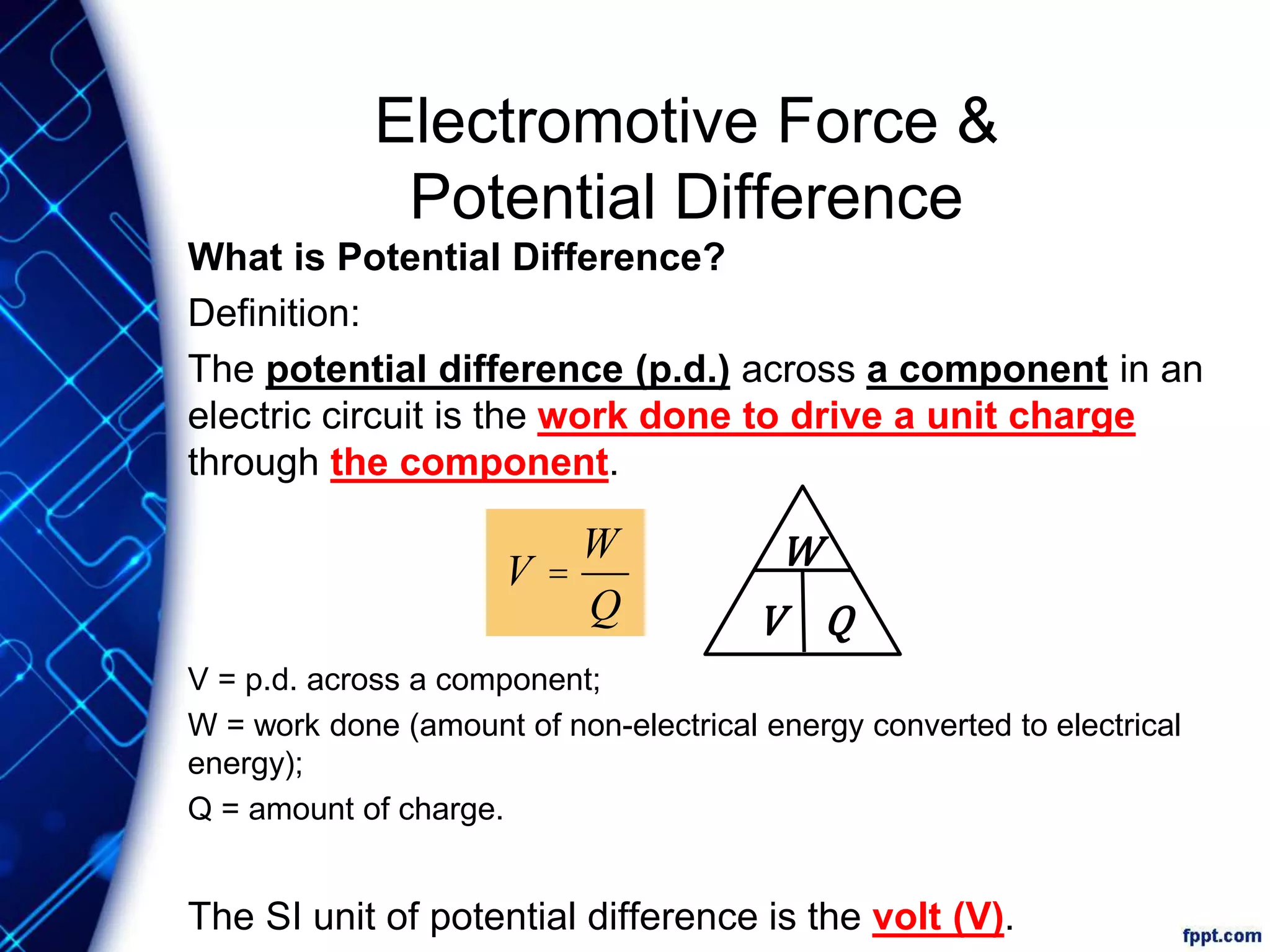 Electromotive Force &
Potential Difference
What is Potential Difference?
Definition:
The potential difference (p.d.) across a component in an
electric circuit is the work done to drive a unit charge
through the component.
V = p.d. across a component;
W = work done (amount of non-electrical energy converted to electrical
energy);
Q = amount of charge.
The SI unit of potential difference is the volt (V).
W
V Q
V =
W
Q
 