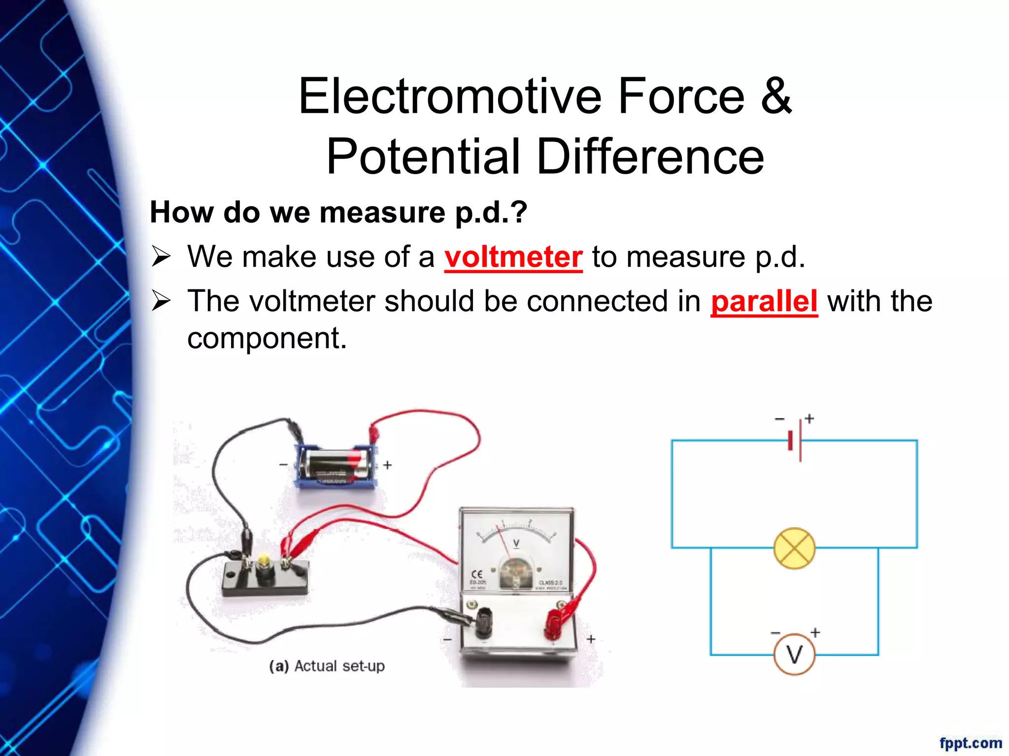 Electromotive Force &
Potential Difference
How do we measure p.d.?
 We make use of a voltmeter to measure p.d.
 The voltmeter should be connected in parallel with the
component.
 