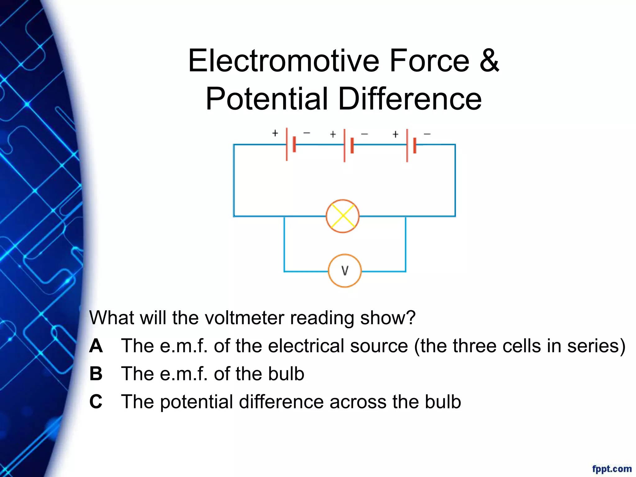 Electromotive Force &
Potential Difference
What will the voltmeter reading show?
A The e.m.f. of the electrical source (the three cells in series)
B The e.m.f. of the bulb
C The potential difference across the bulb
 
