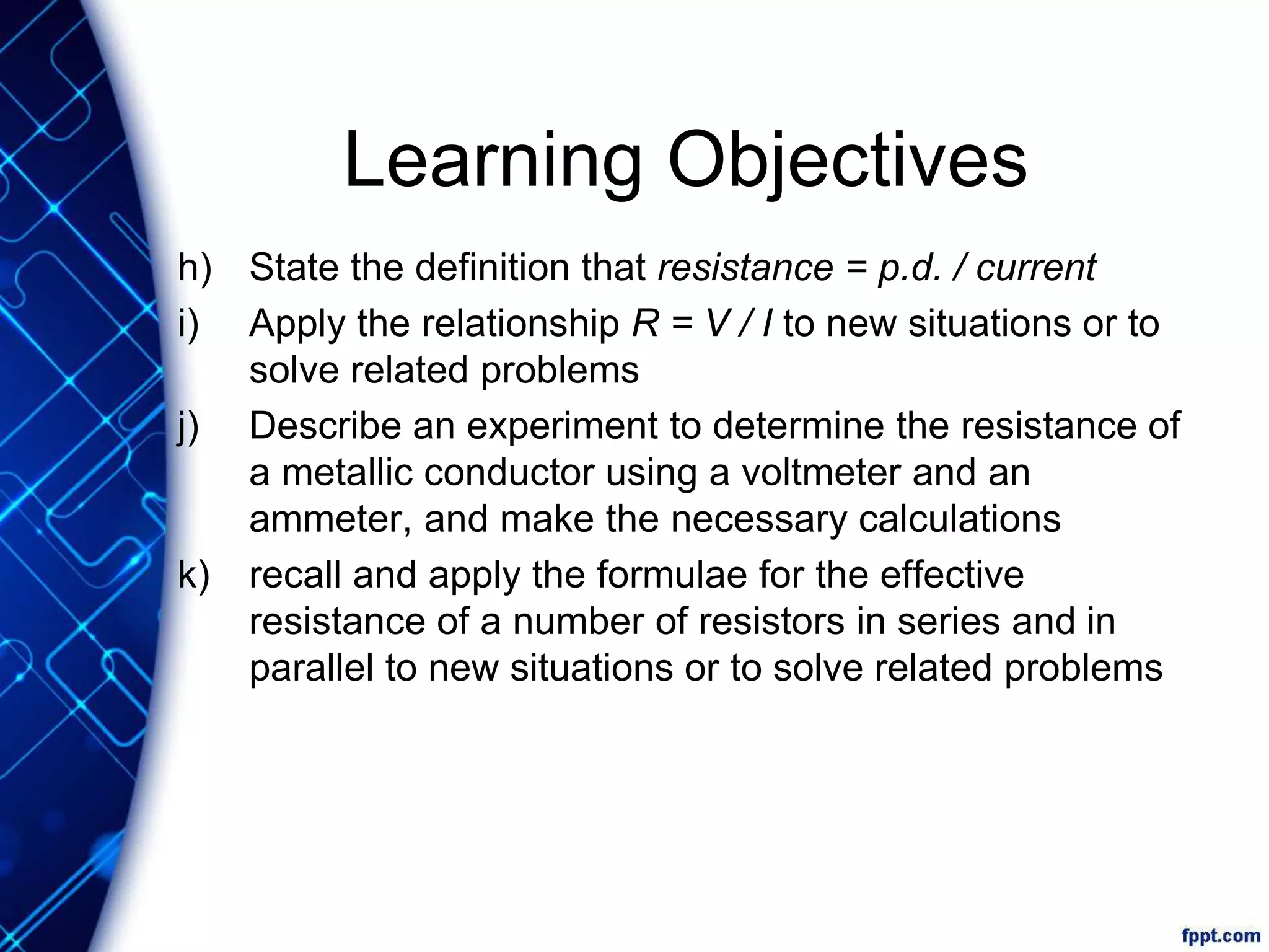 Learning Objectives
h) State the definition that resistance = p.d. / current
i) Apply the relationship R = V / I to new situations or to
solve related problems
j) Describe an experiment to determine the resistance of
a metallic conductor using a voltmeter and an
ammeter, and make the necessary calculations
k) recall and apply the formulae for the effective
resistance of a number of resistors in series and in
parallel to new situations or to solve related problems
 