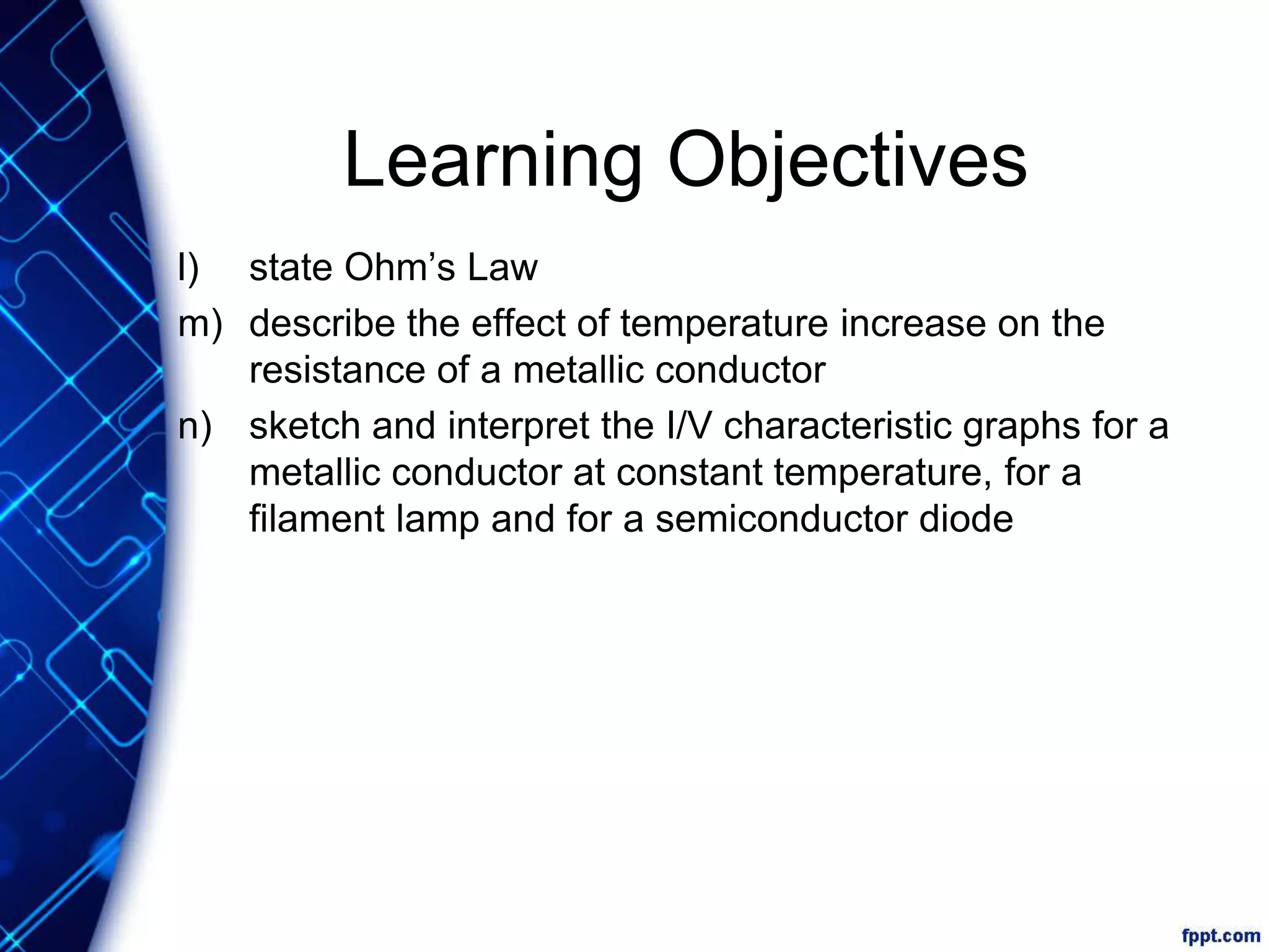 Learning Objectives
l) state Ohm’s Law
m) describe the effect of temperature increase on the
resistance of a metallic conductor
n) sketch and interpret the I/V characteristic graphs for a
metallic conductor at constant temperature, for a
filament lamp and for a semiconductor diode
 