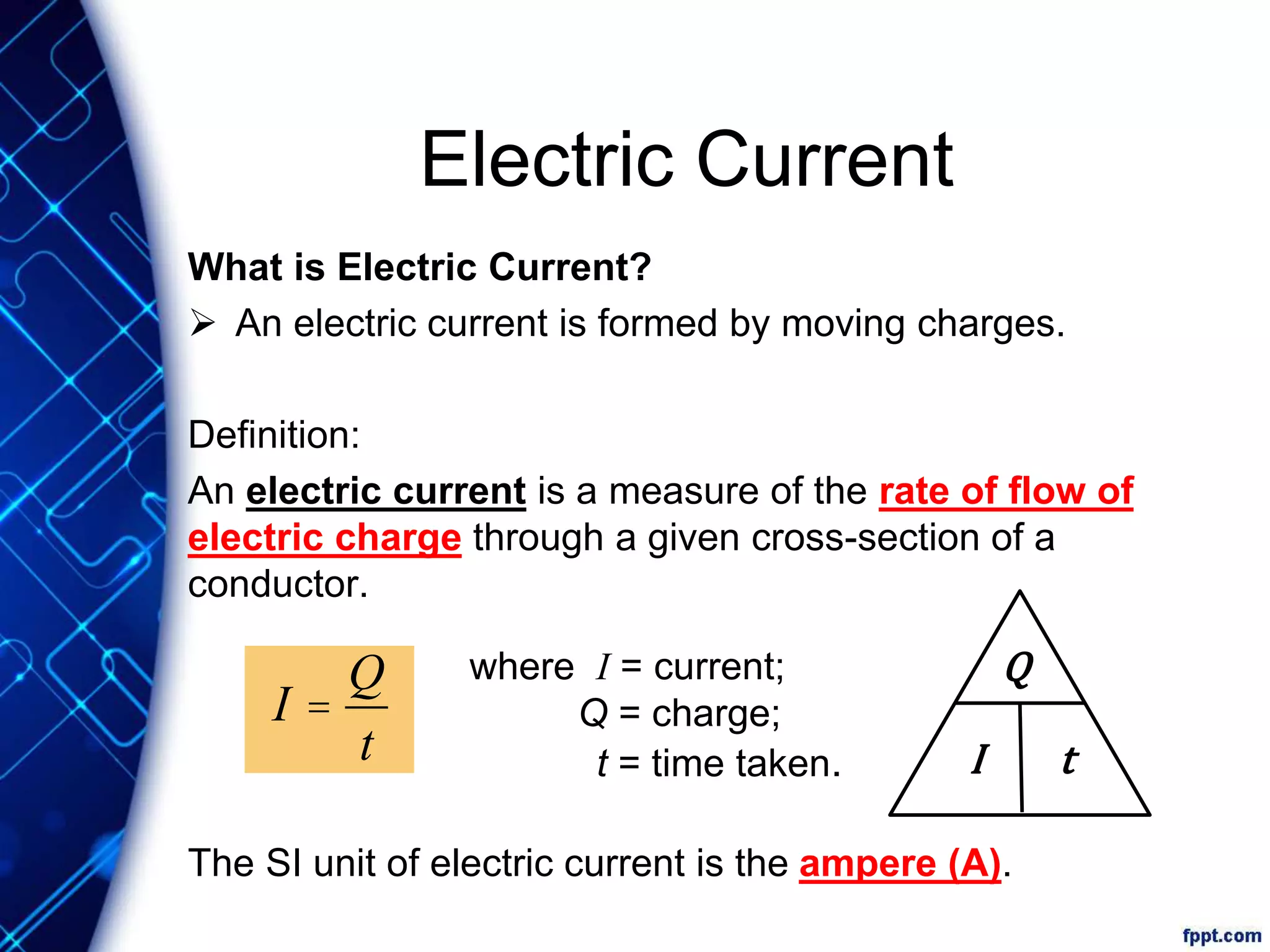 Electric Current
What is Electric Current?
 An electric current is formed by moving charges.
Definition:
An electric current is a measure of the rate of flow of
electric charge through a given cross-section of a
conductor.
The SI unit of electric current is the ampere (A).
I =
Q
t
where I = current;
Q = charge;
t = time taken.
Q
I t
 