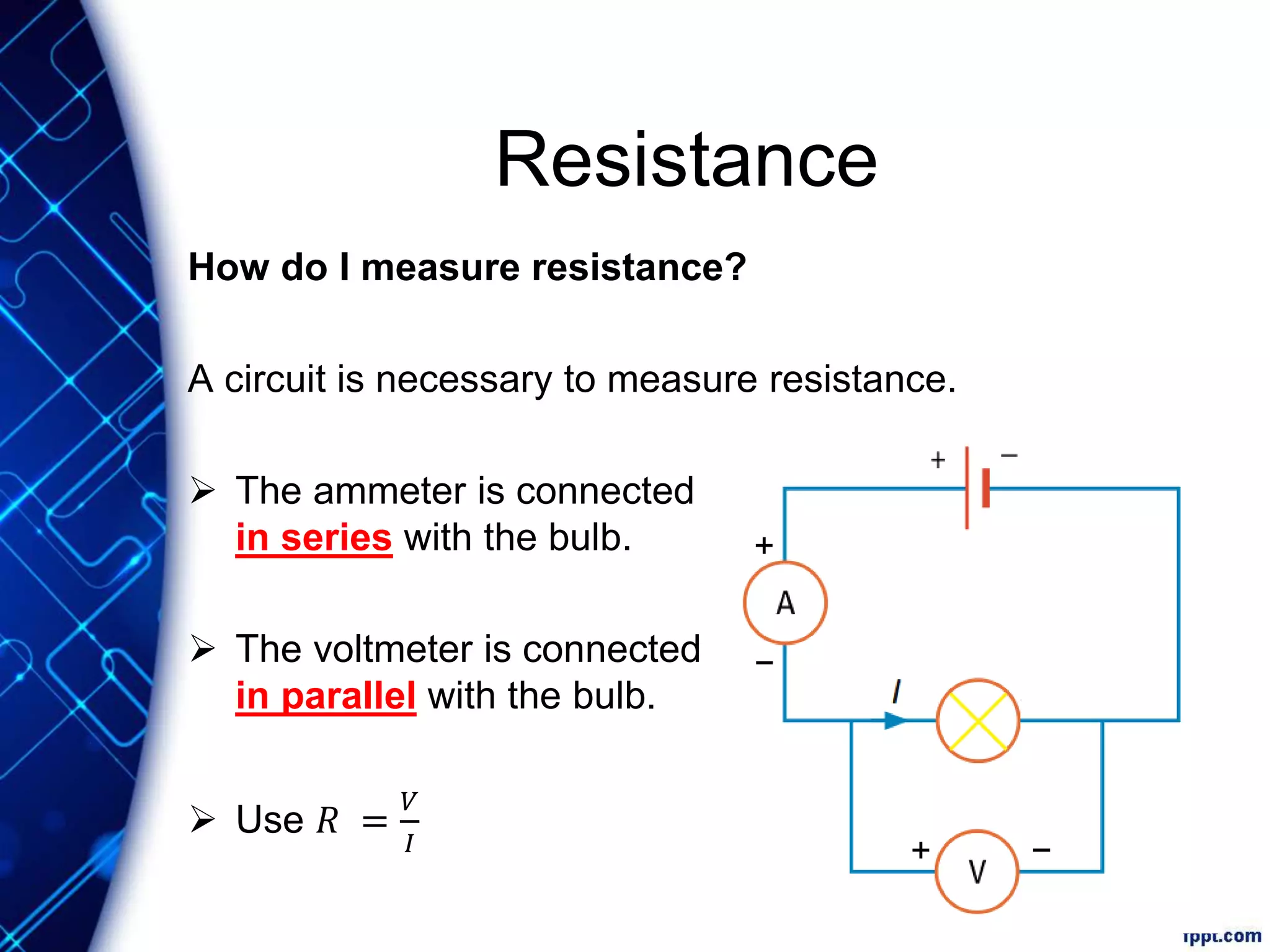 Resistance
How do I measure resistance?
A circuit is necessary to measure resistance.
 The ammeter is connected
in series with the bulb.
 The voltmeter is connected
in parallel with the bulb.
 Use 𝑅 =
𝑉
𝐼
+
−
−+
 