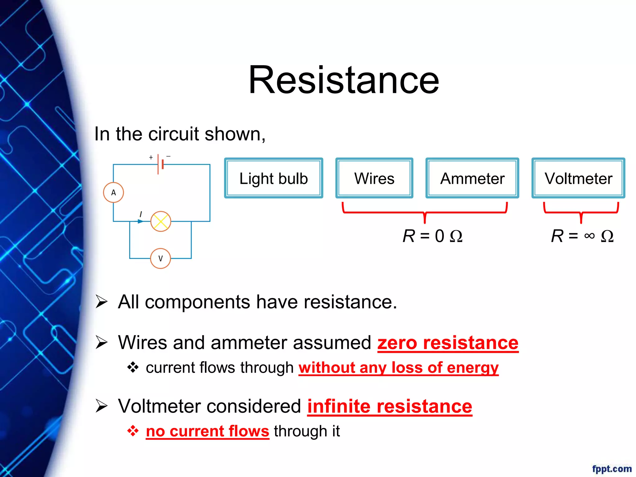 Resistance
In the circuit shown,
 All components have resistance.
 Wires and ammeter assumed zero resistance
 current flows through without any loss of energy
 Voltmeter considered infinite resistance
 no current flows through it
Light bulb Wires VoltmeterAmmeter
R = 0 Ω R = ∞ Ω
 