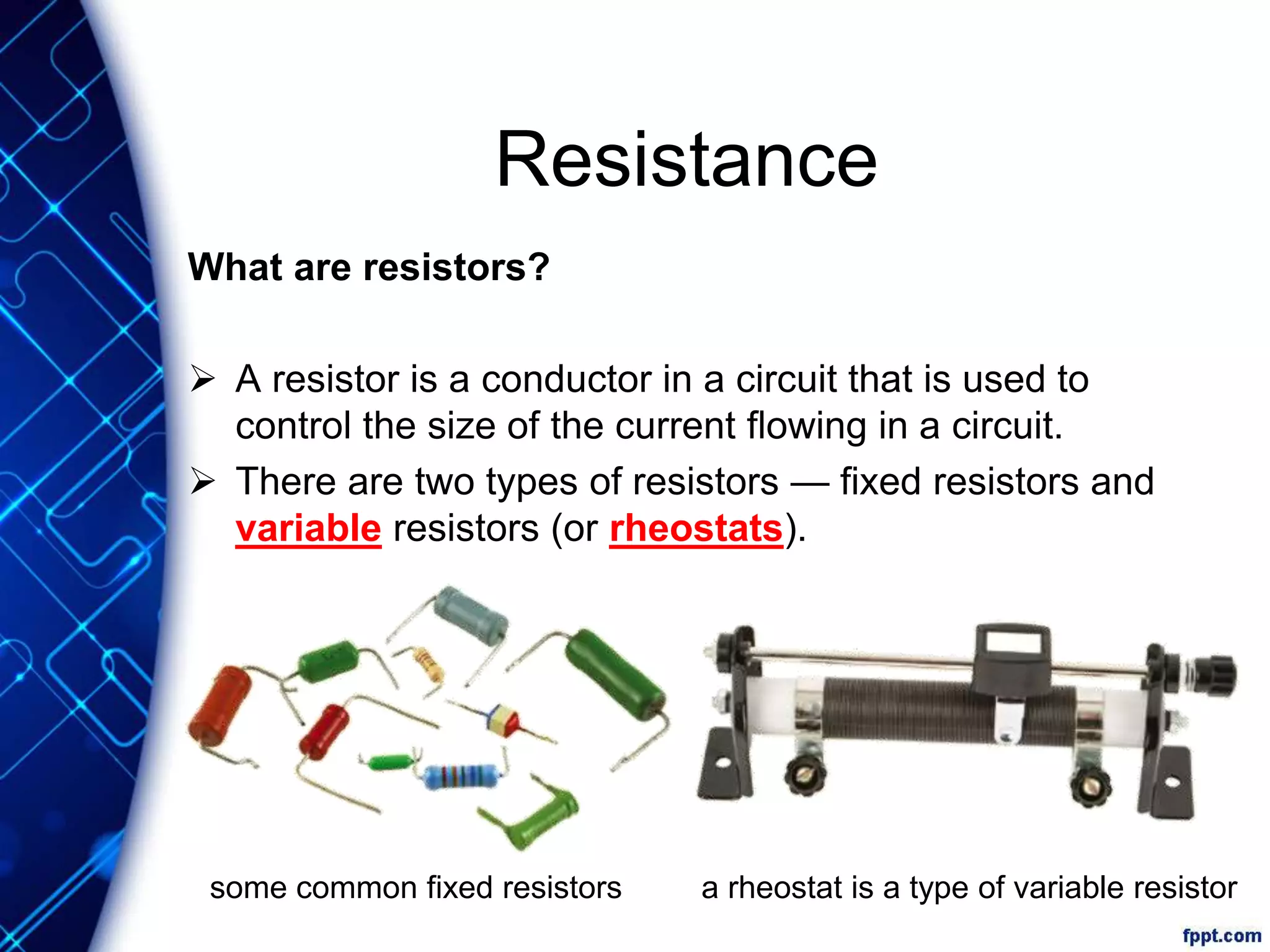 Resistance
What are resistors?
 A resistor is a conductor in a circuit that is used to
control the size of the current flowing in a circuit.
 There are two types of resistors — fixed resistors and
variable resistors (or rheostats).
some common fixed resistors a rheostat is a type of variable resistor
 