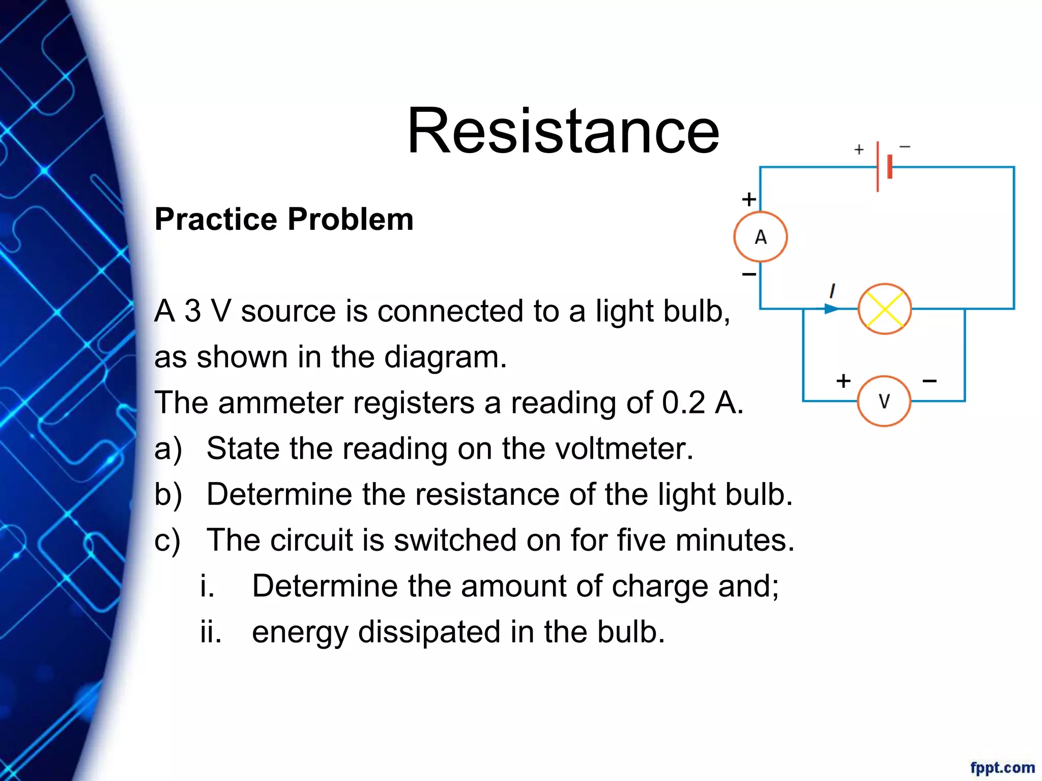 Resistance
Practice Problem
A 3 V source is connected to a light bulb,
as shown in the diagram.
The ammeter registers a reading of 0.2 A.
a) State the reading on the voltmeter.
b) Determine the resistance of the light bulb.
c) The circuit is switched on for five minutes.
i. Determine the amount of charge and;
ii. energy dissipated in the bulb.
+
−
−+
 