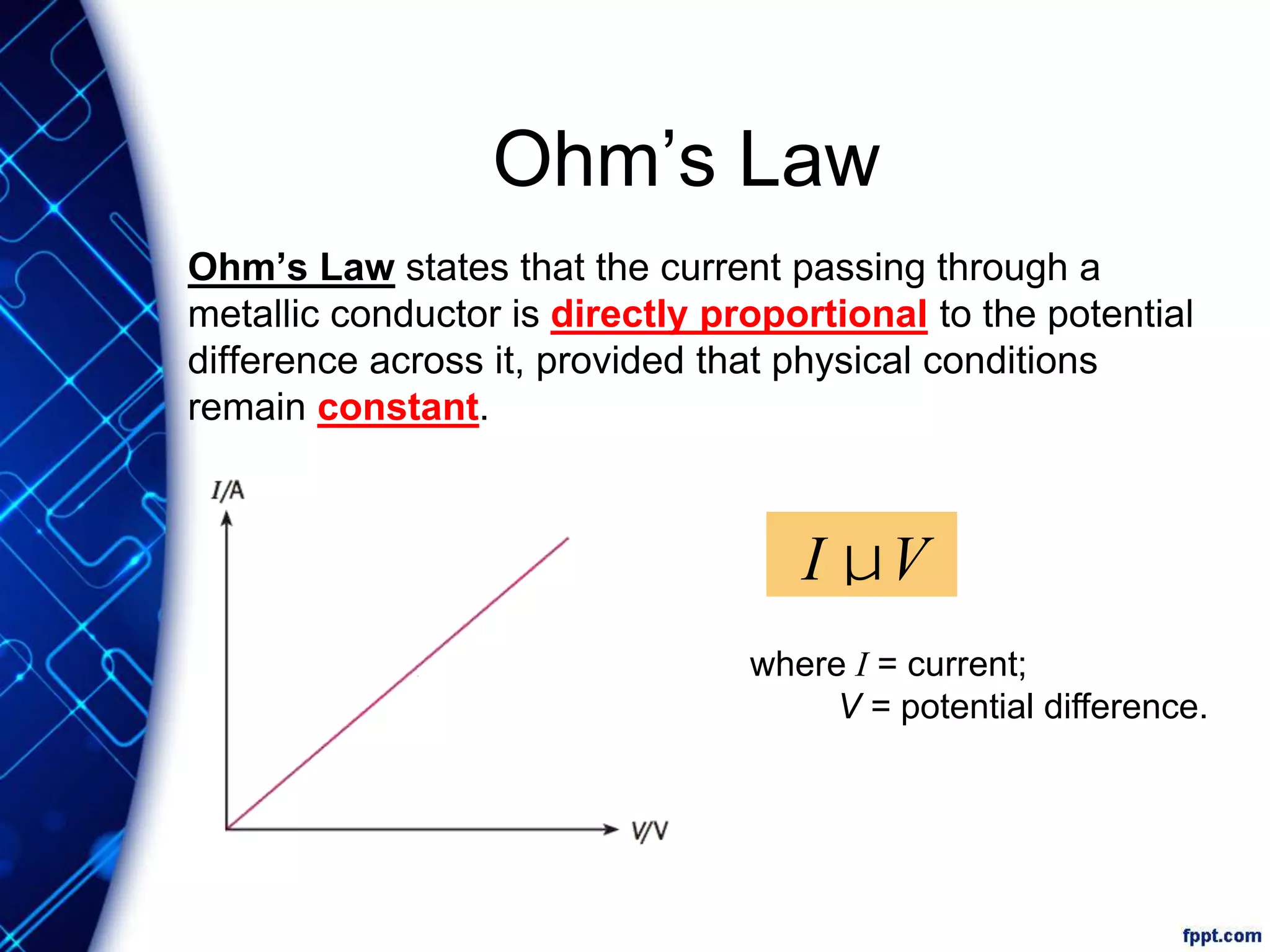 Ohm’s Law
Ohm’s Law states that the current passing through a
metallic conductor is directly proportional to the potential
difference across it, provided that physical conditions
remain constant.
where I = current;
V = potential difference.
I µV
 