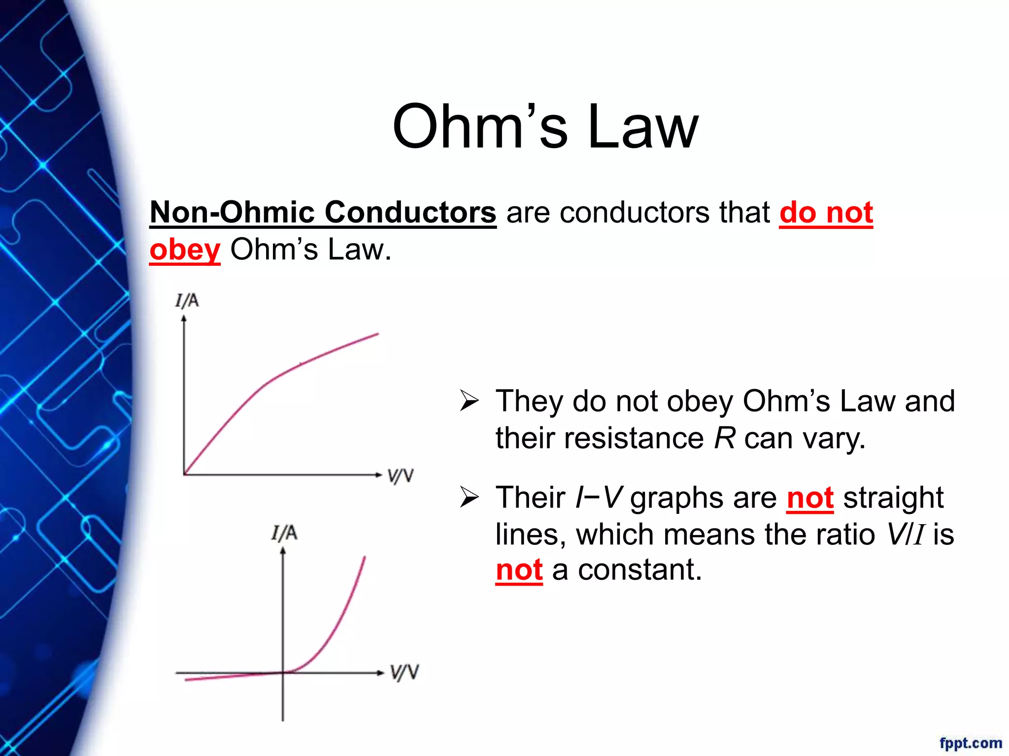 Ohm’s Law
Non-Ohmic Conductors are conductors that do not
obey Ohm’s Law.
 They do not obey Ohm’s Law and
their resistance R can vary.
 Their I−V graphs are not straight
lines, which means the ratio V/I is
not a constant.
 