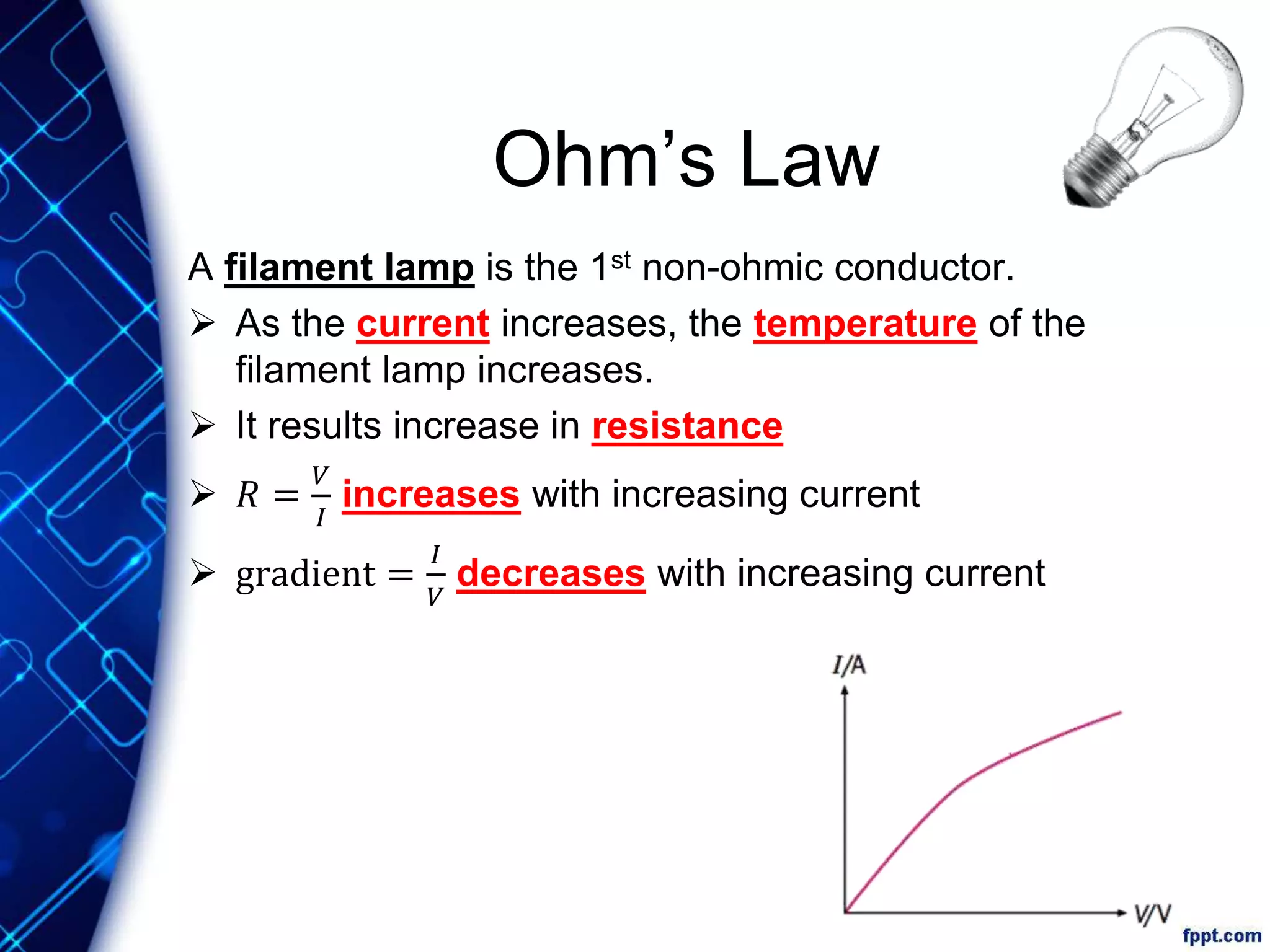 Ohm’s Law
A filament lamp is the 1st non-ohmic conductor.
 As the current increases, the temperature of the
filament lamp increases.
 It results increase in resistance
 𝑅 =
𝑉
𝐼
increases with increasing current
 gradient =
𝐼
𝑉
decreases with increasing current
 