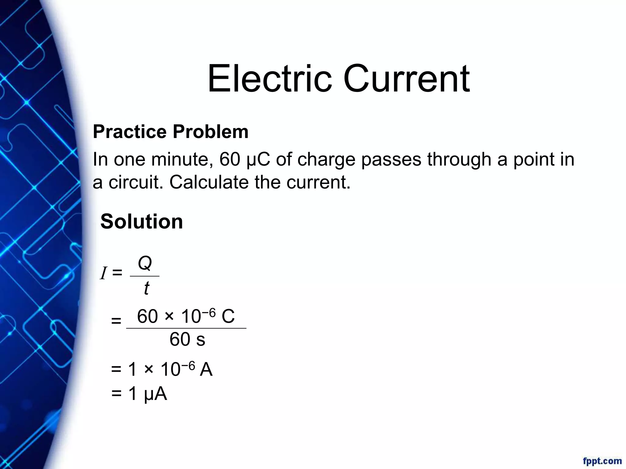 Electric Current
Practice Problem
In one minute, 60 μC of charge passes through a point in
a circuit. Calculate the current.
Solution
I =
=
= 1 × 10−6 A
= 1 μA
Q
t
60 × 10−6 C
60 s
 