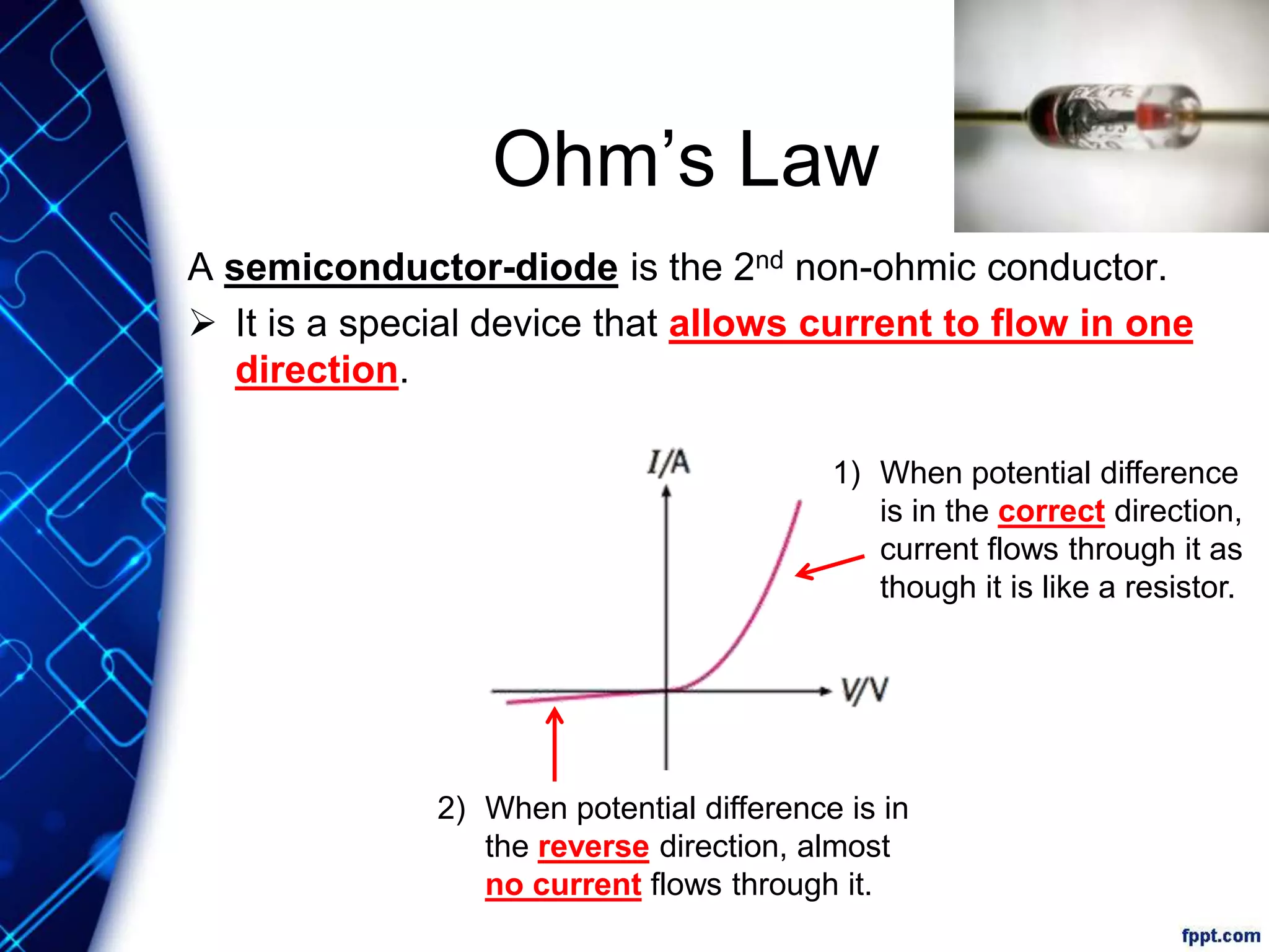 Ohm’s Law
A semiconductor-diode is the 2nd non-ohmic conductor.
 It is a special device that allows current to flow in one
direction.
1) When potential difference
is in the correct direction,
current flows through it as
though it is like a resistor.
2) When potential difference is in
the reverse direction, almost
no current flows through it.
 