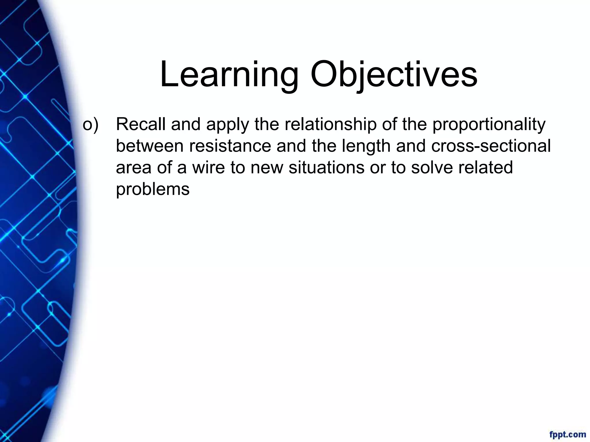 Learning Objectives
o) Recall and apply the relationship of the proportionality
between resistance and the length and cross-sectional
area of a wire to new situations or to solve related
problems
 