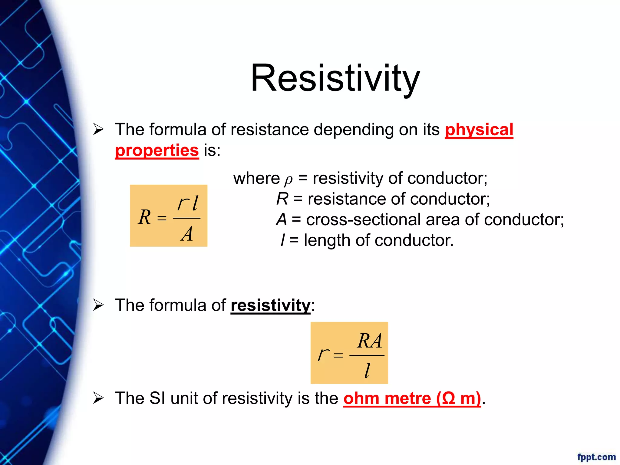 Resistivity
 The formula of resistance depending on its physical
properties is:
 The formula of resistivity:
 The SI unit of resistivity is the ohm metre (Ω m).
R =
r l
A
where ρ = resistivity of conductor;
R = resistance of conductor;
A = cross-sectional area of conductor;
l = length of conductor.
r =
RA
l
 