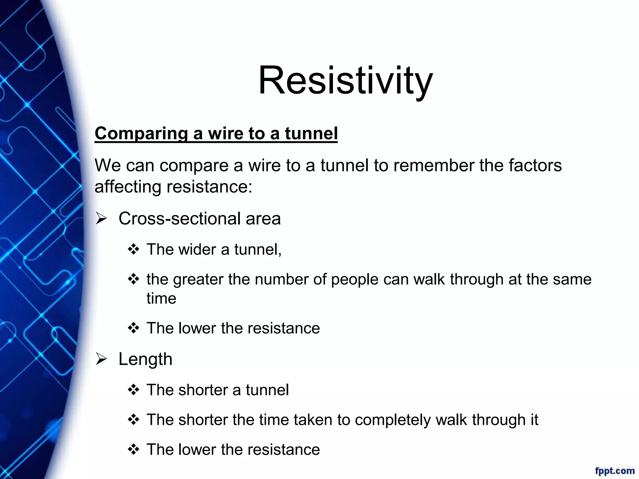 Resistivity
Comparing a wire to a tunnel
We can compare a wire to a tunnel to remember the factors
affecting resistance:
 Cross-sectional area
 The wider a tunnel,
 the greater the number of people can walk through at the same
time
 The lower the resistance
 Length
 The shorter a tunnel
 The shorter the time taken to completely walk through it
 The lower the resistance
 