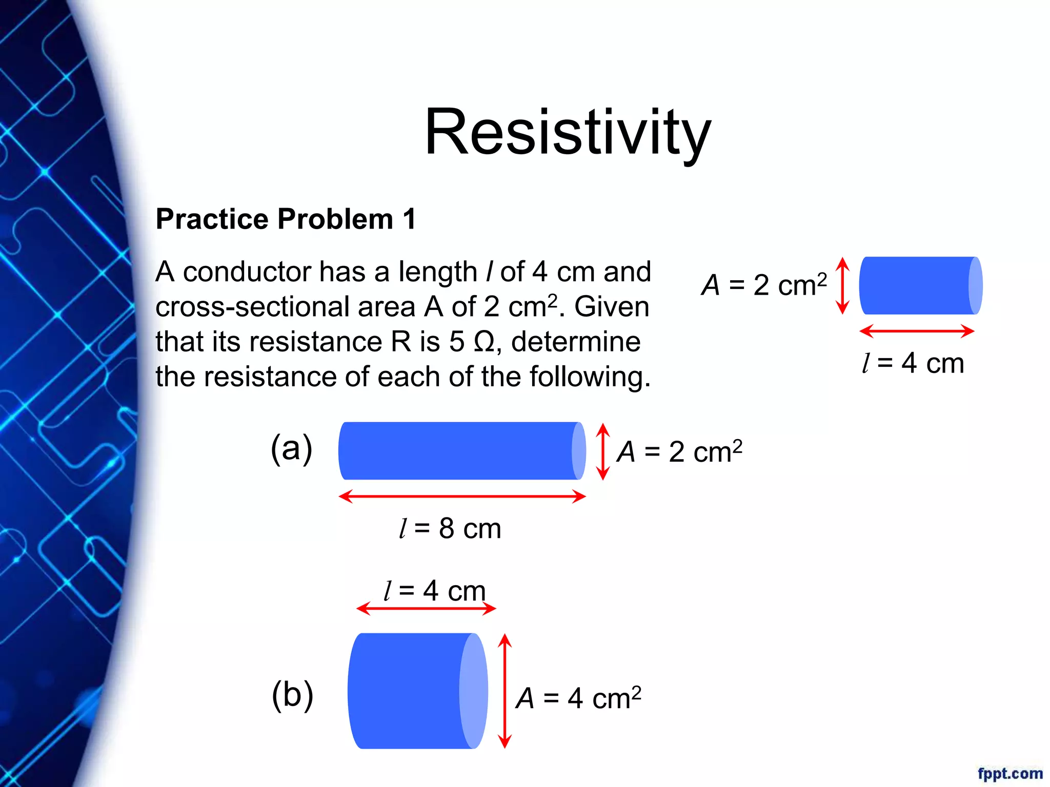 Resistivity
Practice Problem 1
A conductor has a length l of 4 cm and
cross-sectional area A of 2 cm2. Given
that its resistance R is 5 Ω, determine
the resistance of each of the following. l = 4 cm
A = 2 cm2
l = 4 cm
A = 4 cm2
l = 8 cm
A = 2 cm2(a)
(b)
 