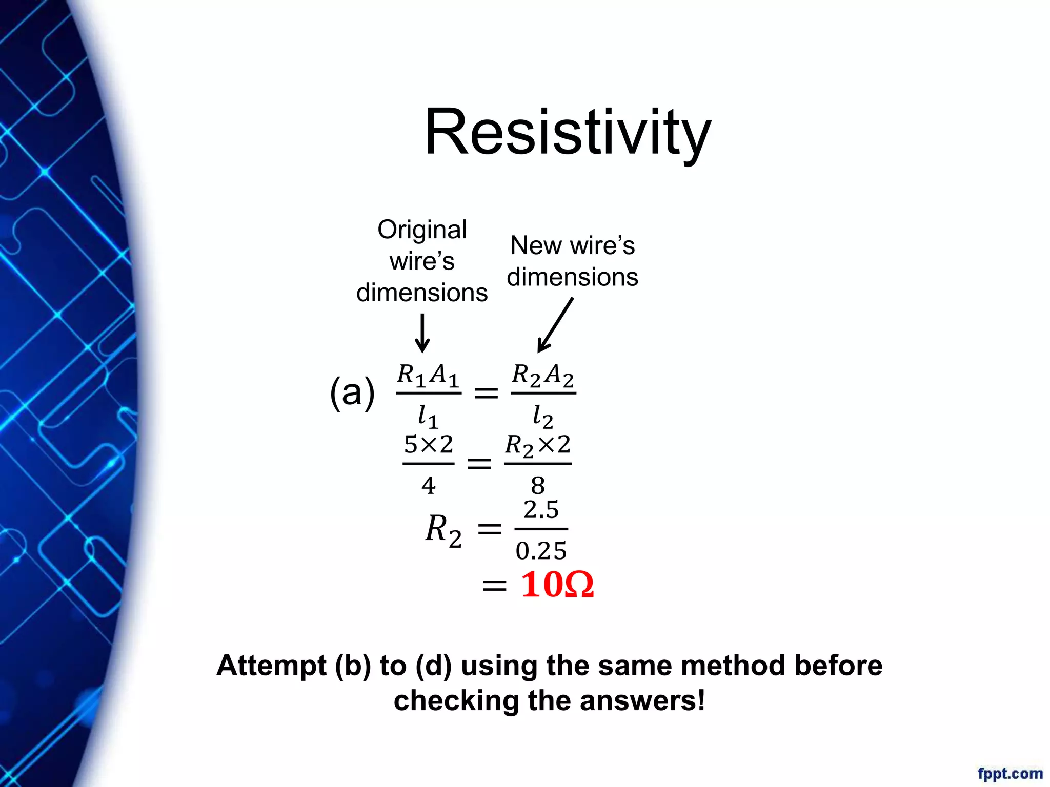 Resistivity
(a)
𝑅1 𝐴1
𝑙1
=
𝑅2 𝐴2
𝑙2
5×2
4
=
𝑅2×2
8
𝑅2 =
2.5
0.25
= 𝟏𝟎W
Original
wire’s
dimensions
New wire’s
dimensions
Attempt (b) to (d) using the same method before
checking the answers!
 
