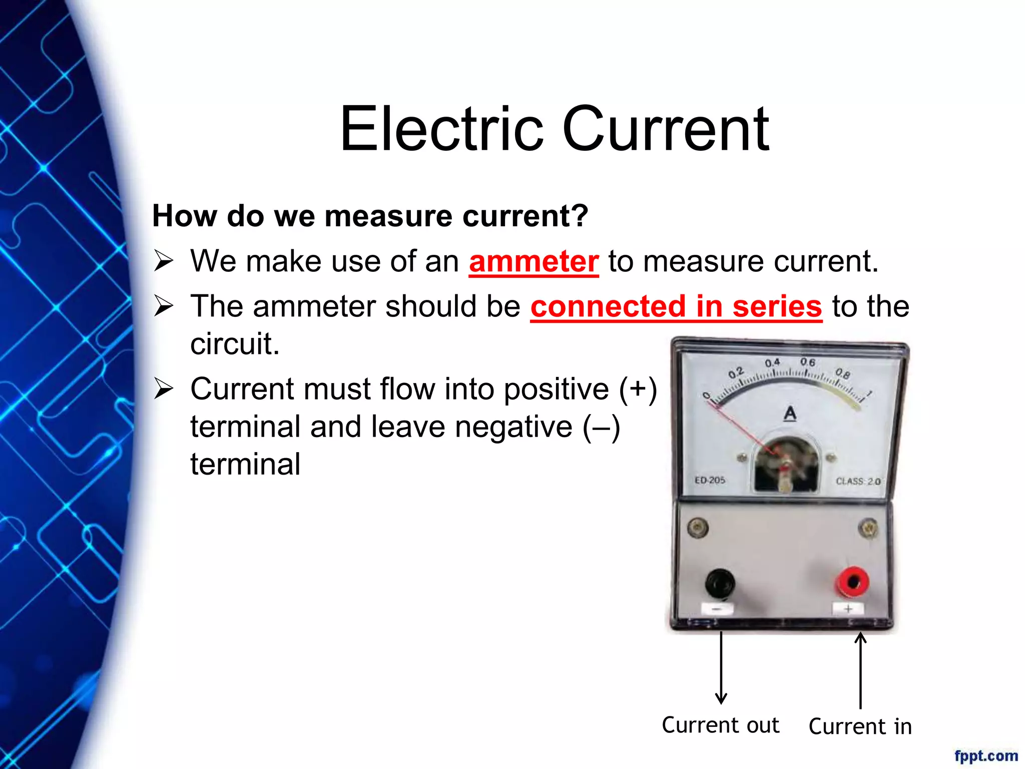 Electric Current
How do we measure current?
 We make use of an ammeter to measure current.
 The ammeter should be connected in series to the
circuit.
 Current must flow into positive (+)
terminal and leave negative (–)
terminal
Current inCurrent out
 