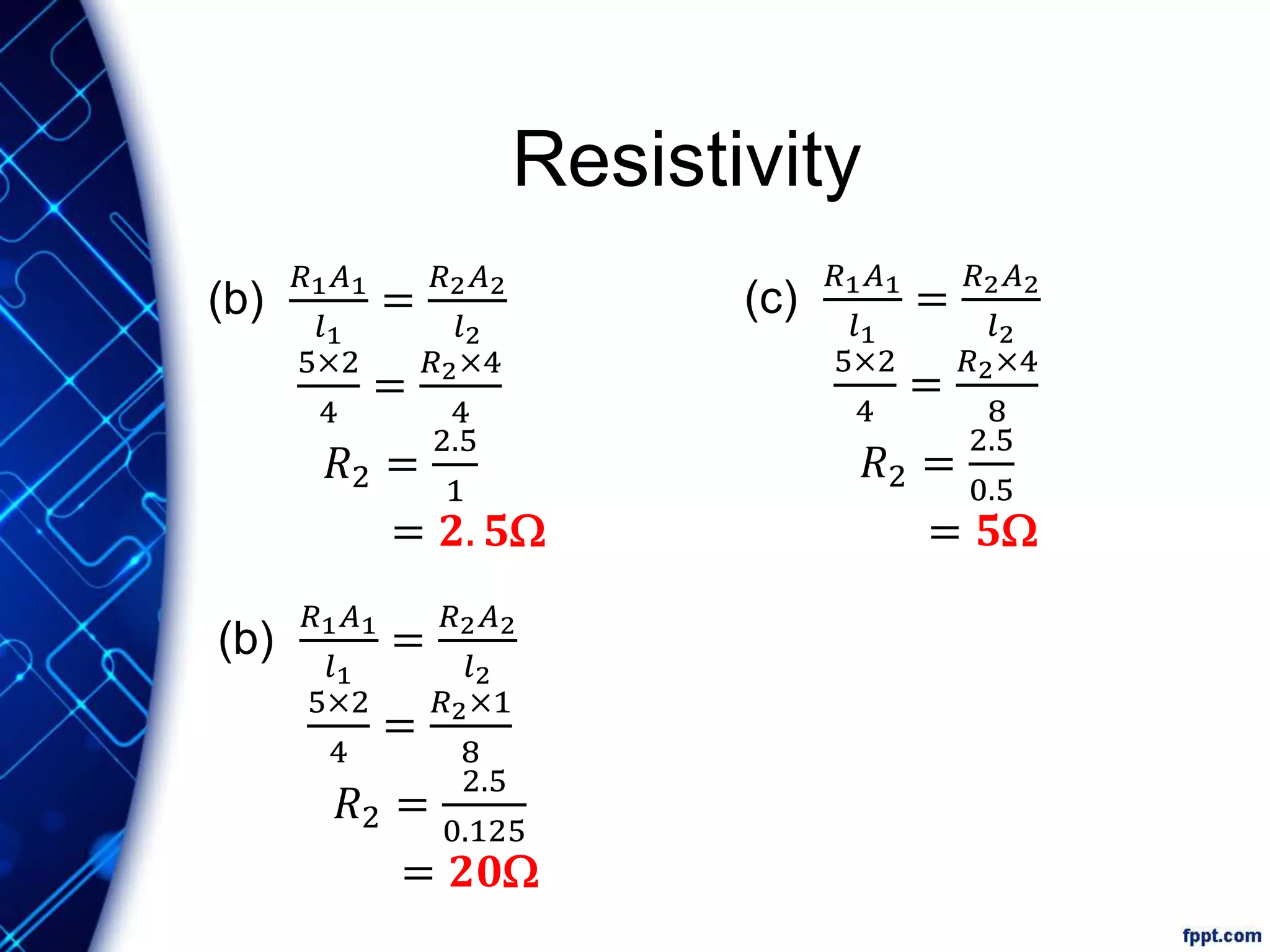 Resistivity
(c)
𝑅1 𝐴1
𝑙1
=
𝑅2 𝐴2
𝑙2
5×2
4
=
𝑅2×4
8
𝑅2 =
2.5
0.5
= 𝟓W
(b)
𝑅1 𝐴1
𝑙1
=
𝑅2 𝐴2
𝑙2
5×2
4
=
𝑅2×1
8
𝑅2 =
2.5
0.125
= 𝟐𝟎W
(b)
𝑅1 𝐴1
𝑙1
=
𝑅2 𝐴2
𝑙2
5×2
4
=
𝑅2×4
4
𝑅2 =
2.5
1
= 𝟐. 𝟓W
 