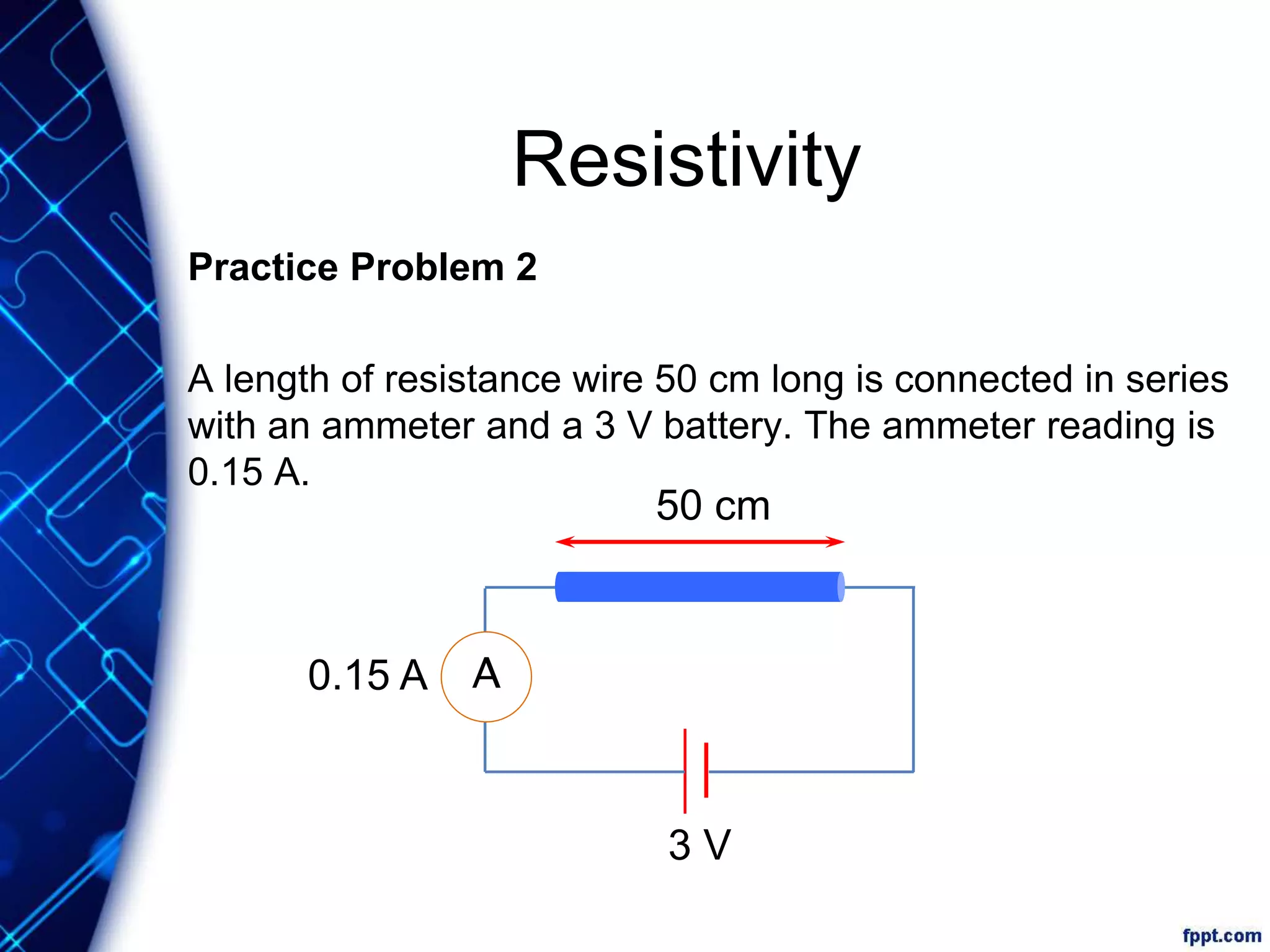 Resistivity
Practice Problem 2
A length of resistance wire 50 cm long is connected in series
with an ammeter and a 3 V battery. The ammeter reading is
0.15 A.
A
50 cm
3 V
0.15 A
 