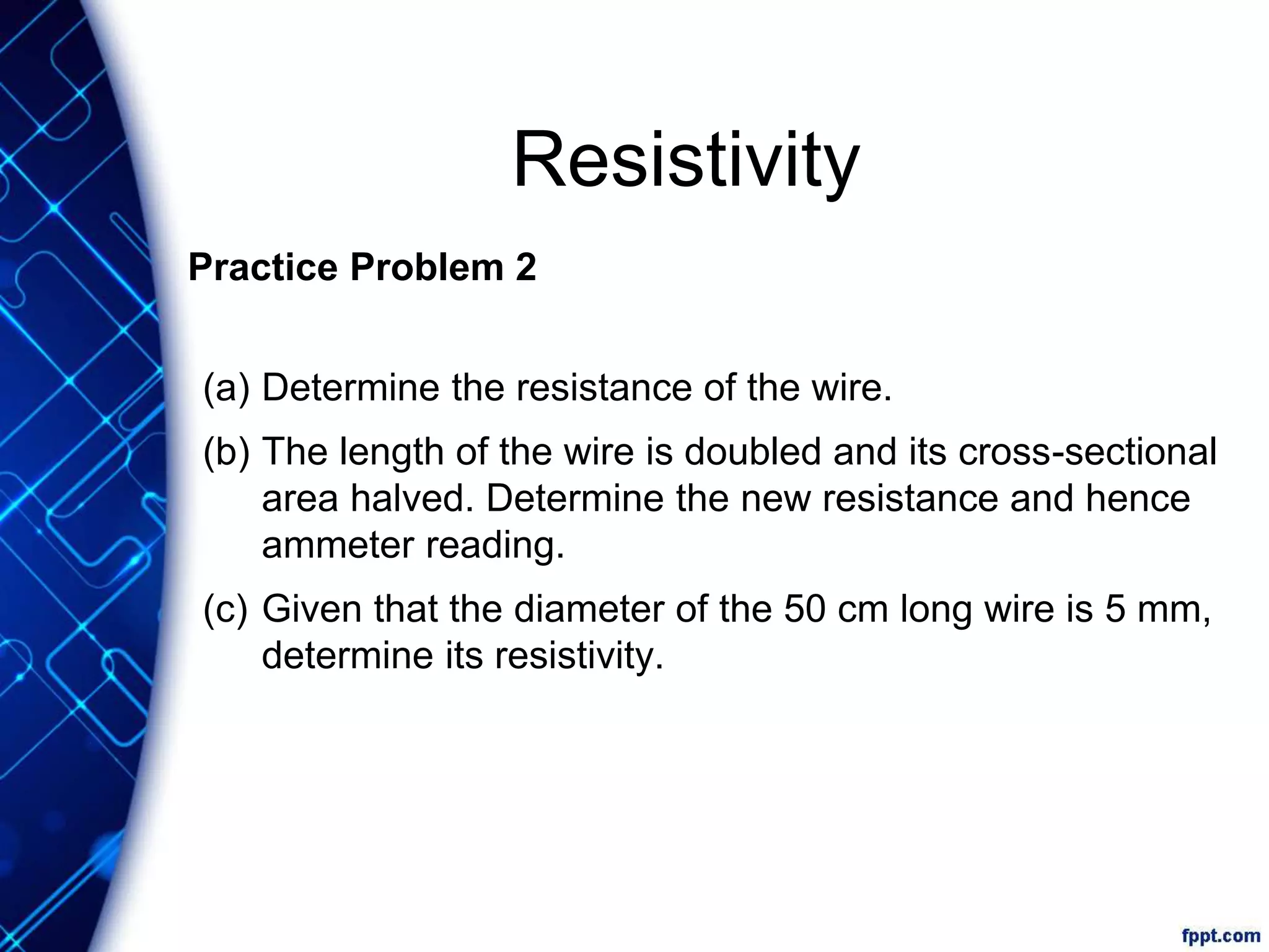 Resistivity
Practice Problem 2
(a) Determine the resistance of the wire.
(b) The length of the wire is doubled and its cross-sectional
area halved. Determine the new resistance and hence
ammeter reading.
(c) Given that the diameter of the 50 cm long wire is 5 mm,
determine its resistivity.
 