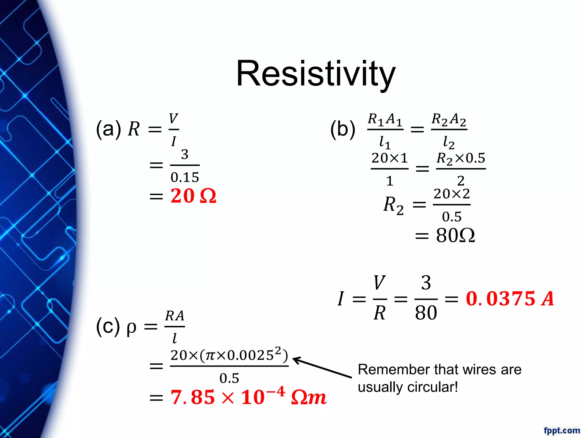 Resistivity
(a) 𝑅 =
𝑉
𝐼
=
3
0.15
= 𝟐𝟎 W
(b)
𝑅1 𝐴1
𝑙1
=
𝑅2 𝐴2
𝑙2
20×1
1
=
𝑅2×0.5
2
𝑅2 =
20×2
0.5
= 80W
𝐼 =
𝑉
𝑅
=
3
80
= 𝟎. 𝟎𝟑𝟕𝟓 𝑨
(c) ρ =
𝑅𝐴
𝑙
=
20×(𝜋×0.00252)
0.5
= 𝟕. 𝟖𝟓 × 𝟏𝟎−𝟒
W𝒎
Remember that wires are
usually circular!
 