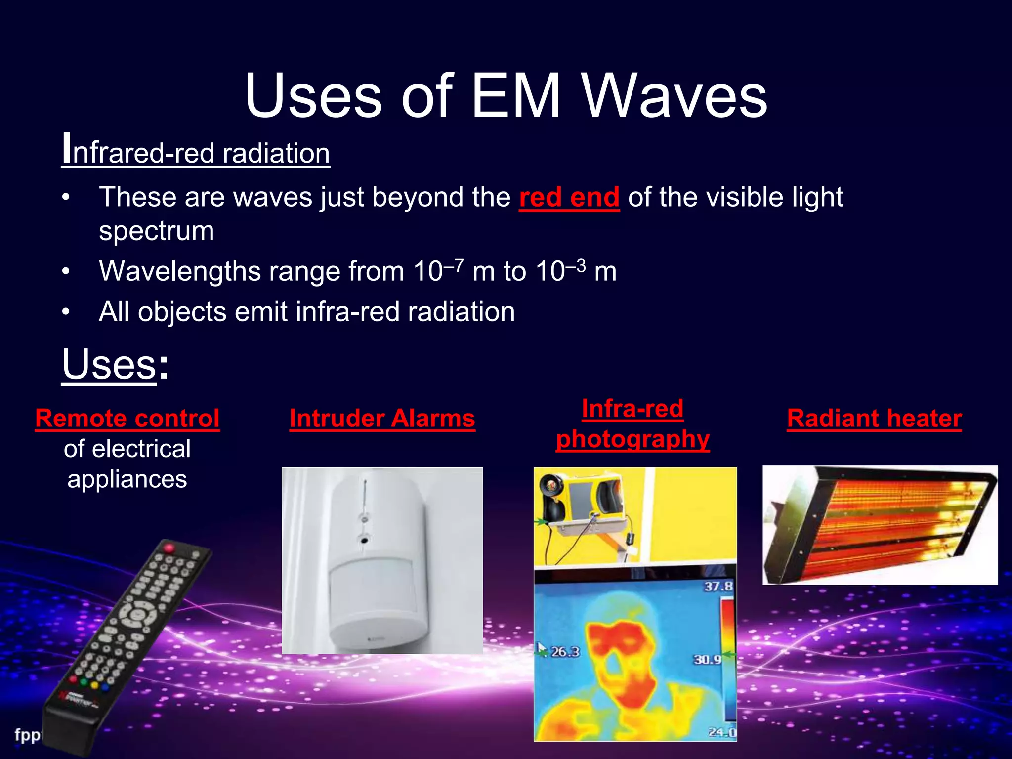 Uses of EM Waves
Infrared-red radiation
• These are waves just beyond the red end of the visible light
spectrum
• Wavelengths range from 10–7 m to 10–3 m
• All objects emit infra-red radiation
Uses:
Remote control
of electrical
appliances
Intruder Alarms Infra-red
photography
Radiant heater
 