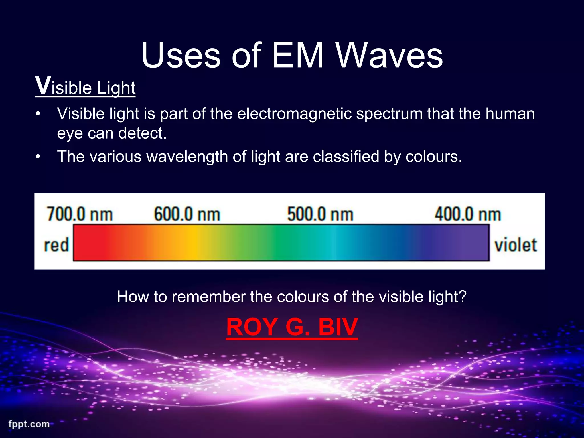 Uses of EM Waves
Visible Light
• Visible light is part of the electromagnetic spectrum that the human
eye can detect.
• The various wavelength of light are classified by colours.
How to remember the colours of the visible light?
ROY G. BIV
 