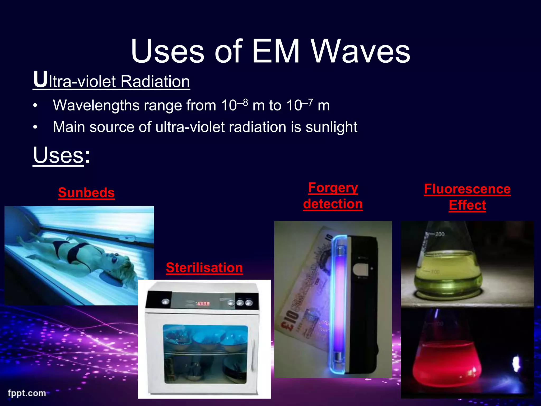 Uses of EM Waves
Ultra-violet Radiation
• Wavelengths range from 10–8 m to 10–7 m
• Main source of ultra-violet radiation is sunlight
Uses:
Sunbeds
Sterilisation
Forgery
detection
Fluorescence
Effect
 