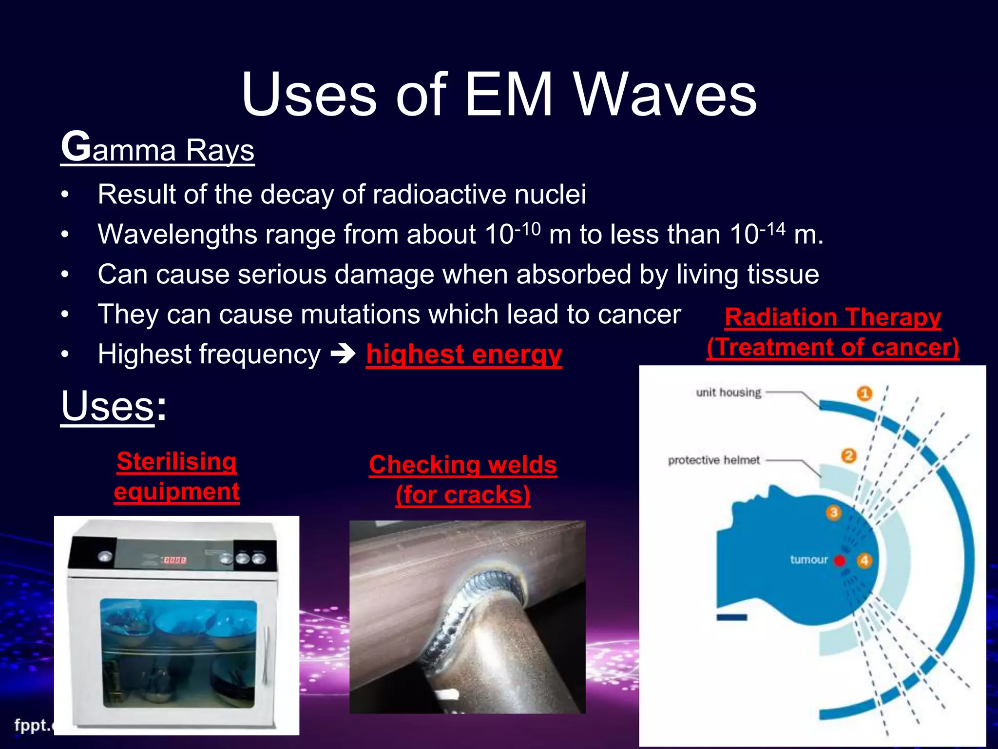 Uses of EM Waves
Gamma Rays
• Result of the decay of radioactive nuclei
• Wavelengths range from about 10-10 m to less than 10-14 m.
• Can cause serious damage when absorbed by living tissue
• They can cause mutations which lead to cancer
• Highest frequency  highest energy
Uses:
Checking welds
(for cracks)
Sterilising
equipment
Radiation Therapy
(Treatment of cancer)
 