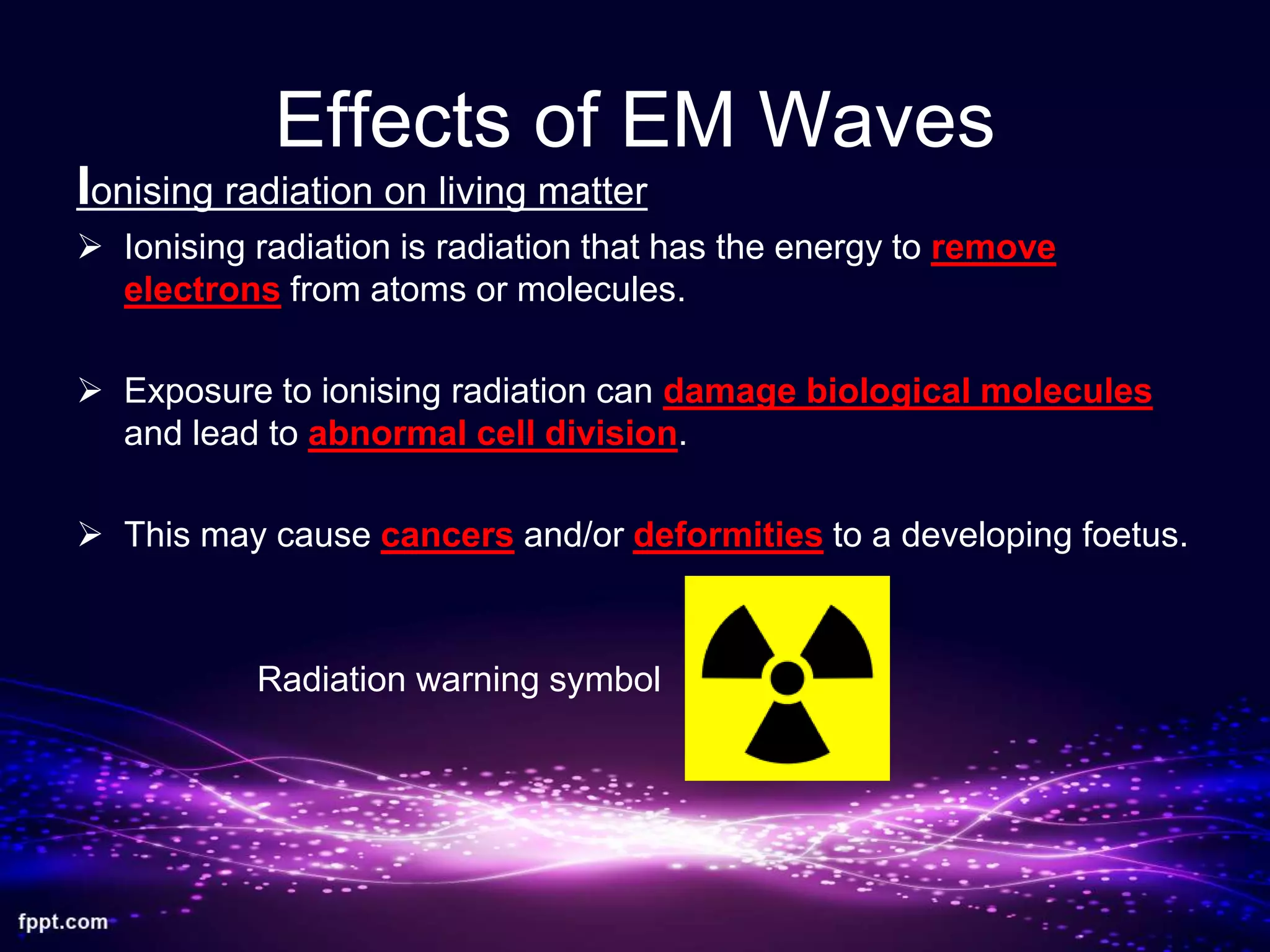 Effects of EM Waves
Ionising radiation on living matter
 Ionising radiation is radiation that has the energy to remove
electrons from atoms or molecules.
 Exposure to ionising radiation can damage biological molecules
and lead to abnormal cell division.
 This may cause cancers and/or deformities to a developing foetus.
Radiation warning symbol
 