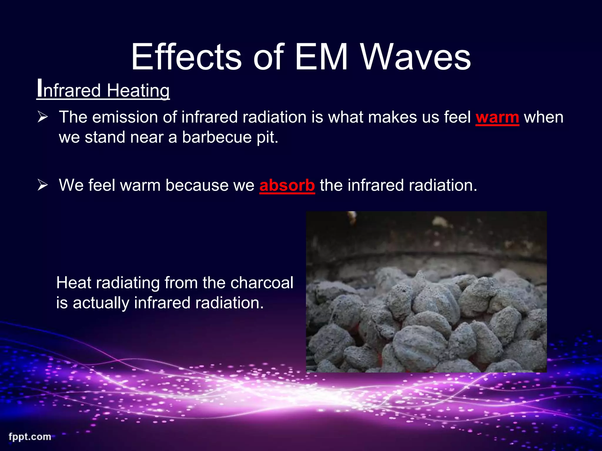 Effects of EM Waves
Infrared Heating
 The emission of infrared radiation is what makes us feel warm when
we stand near a barbecue pit.
 We feel warm because we absorb the infrared radiation.
Heat radiating from the charcoal
is actually infrared radiation.
 