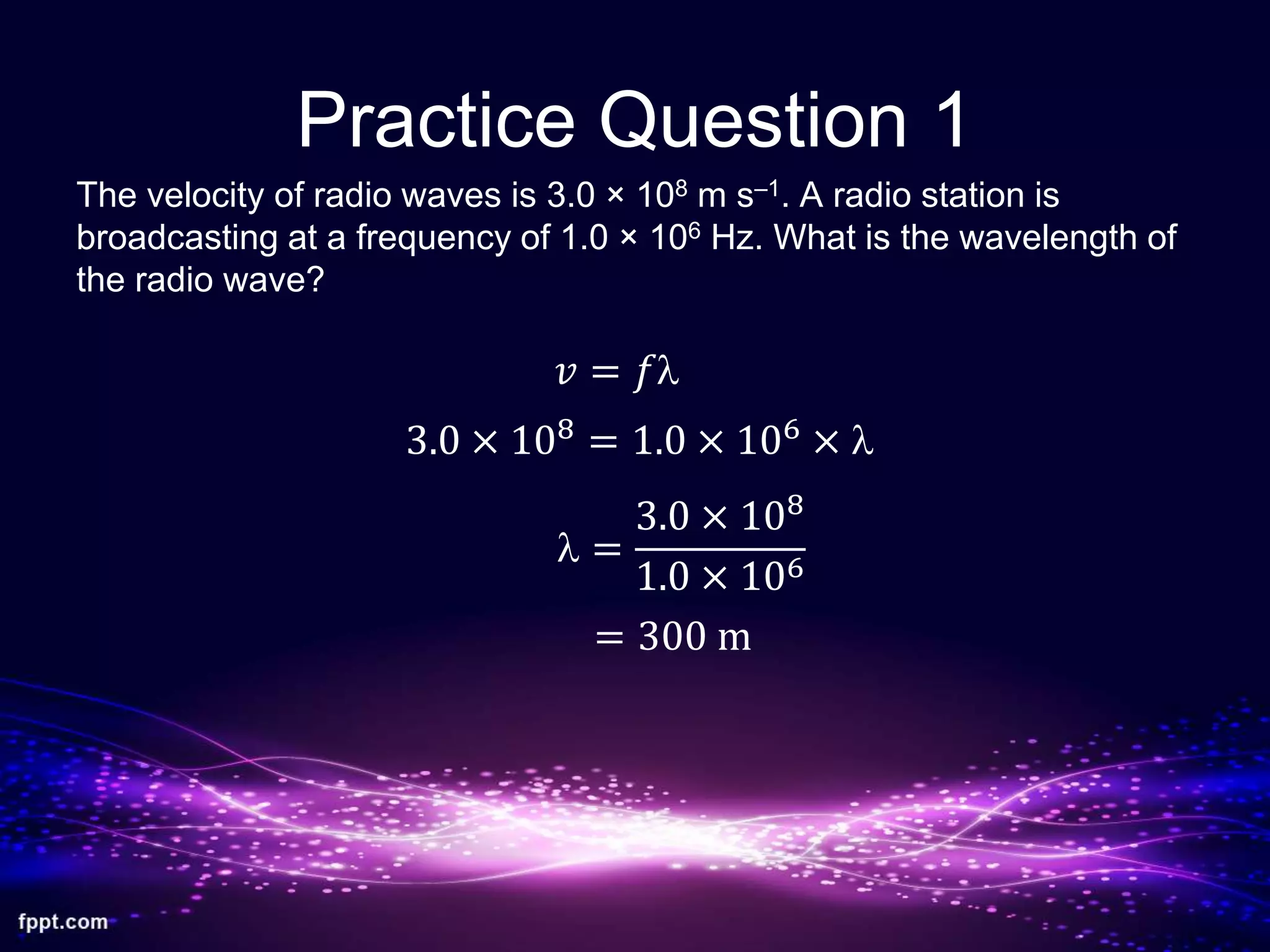 Practice Question 1
The velocity of radio waves is 3.0 × 108 m s–1. A radio station is
broadcasting at a frequency of 1.0 × 106 Hz. What is the wavelength of
the radio wave?
𝑣 = 𝑓l
3.0 × 108
= 1.0 × 106
× l
l =
3.0 × 108
1.0 × 106
= 300 m
 