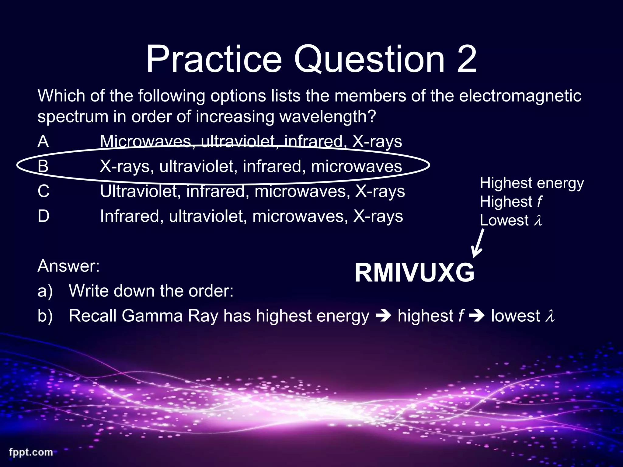 Practice Question 2
Which of the following options lists the members of the electromagnetic
spectrum in order of increasing wavelength?
A Microwaves, ultraviolet, infrared, X-rays
B X-rays, ultraviolet, infrared, microwaves
C Ultraviolet, infrared, microwaves, X-rays
D Infrared, ultraviolet, microwaves, X-rays
Answer:
a) Write down the order:
b) Recall Gamma Ray has highest energy  highest f  lowest l
RMIVUXG
Highest energy
Highest f
Lowest l
 