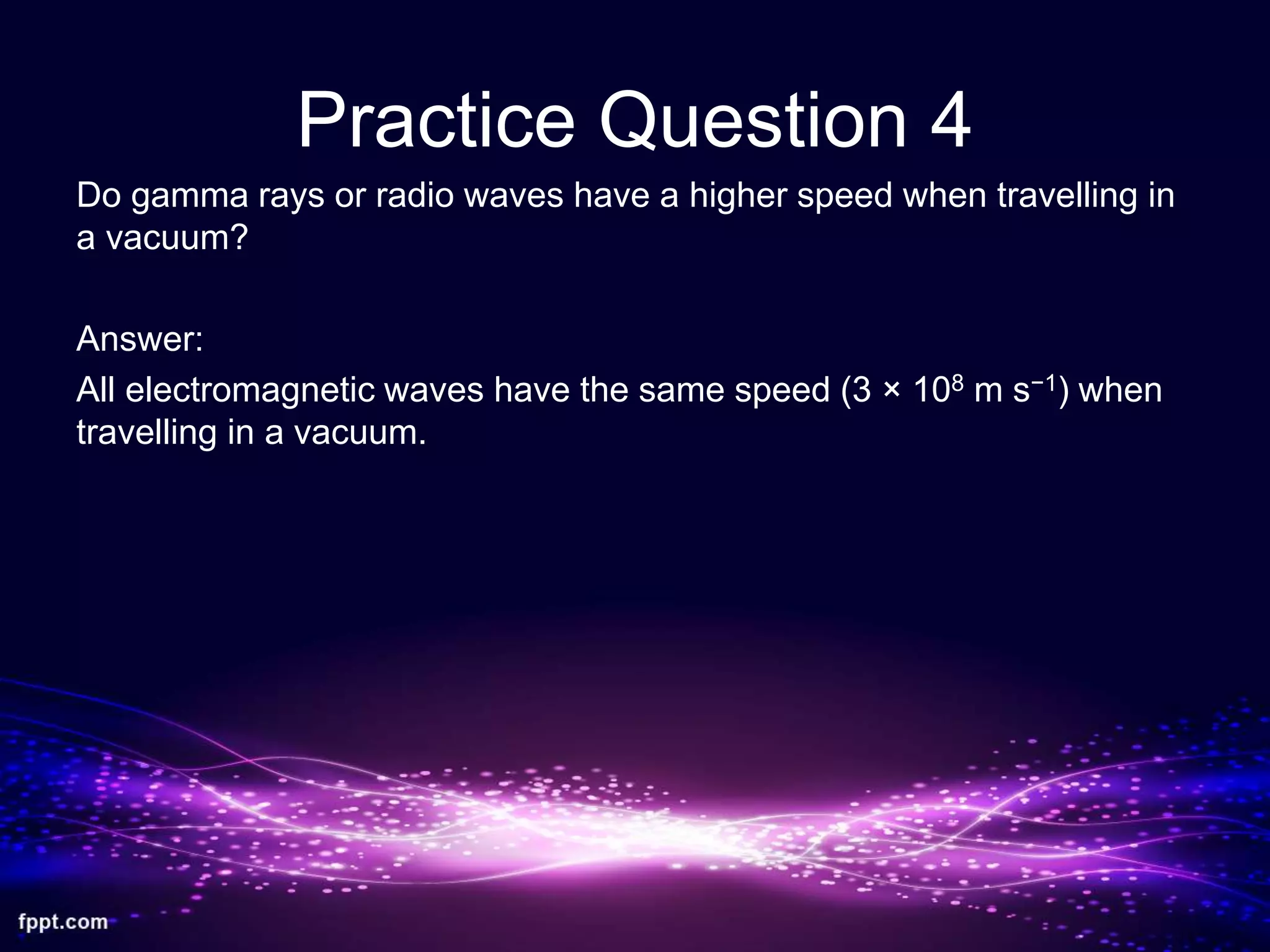 Practice Question 4
Do gamma rays or radio waves have a higher speed when travelling in
a vacuum?
Answer:
All electromagnetic waves have the same speed (3 × 108 m s−1) when
travelling in a vacuum.
 