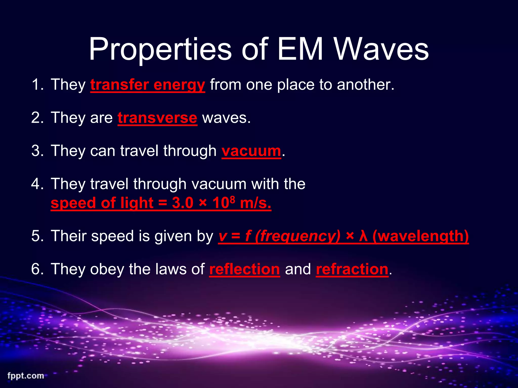 Properties of EM Waves
1. They transfer energy from one place to another.
2. They are transverse waves.
3. They can travel through vacuum.
4. They travel through vacuum with the
speed of light = 3.0 × 108 m/s.
5. Their speed is given by v = f (frequency) × λ (wavelength)
6. They obey the laws of reflection and refraction.
 