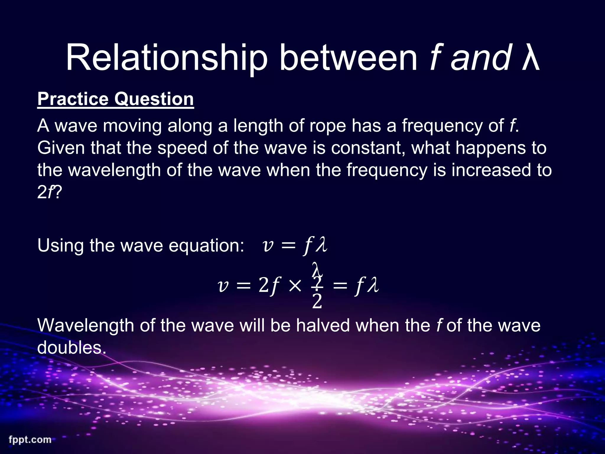 Relationship between f and λ
Practice Question
A wave moving along a length of rope has a frequency of f.
Given that the speed of the wave is constant, what happens to
the wavelength of the wave when the frequency is increased to
2f?
Using the wave equation:
Wavelength of the wave will be halved when the f of the wave
doubles.
𝑣 = 2𝑓 × = 𝑓l?
l
2
𝑣 = 𝑓l
 