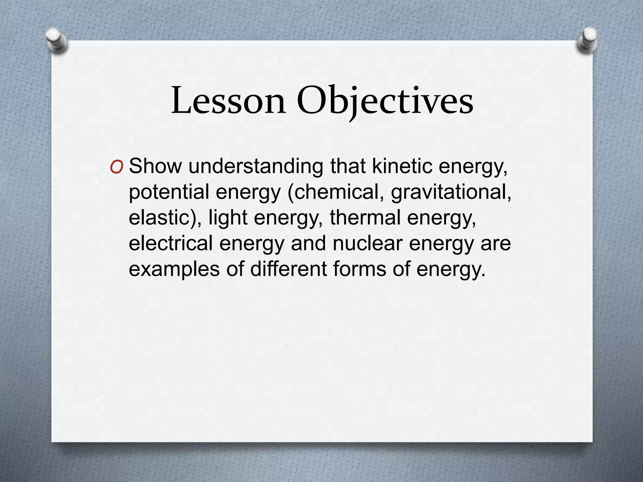 Lesson Objectives
O Show understanding that kinetic energy,
potential energy (chemical, gravitational,
elastic), light energy, thermal energy,
electrical energy and nuclear energy are
examples of different forms of energy.
 