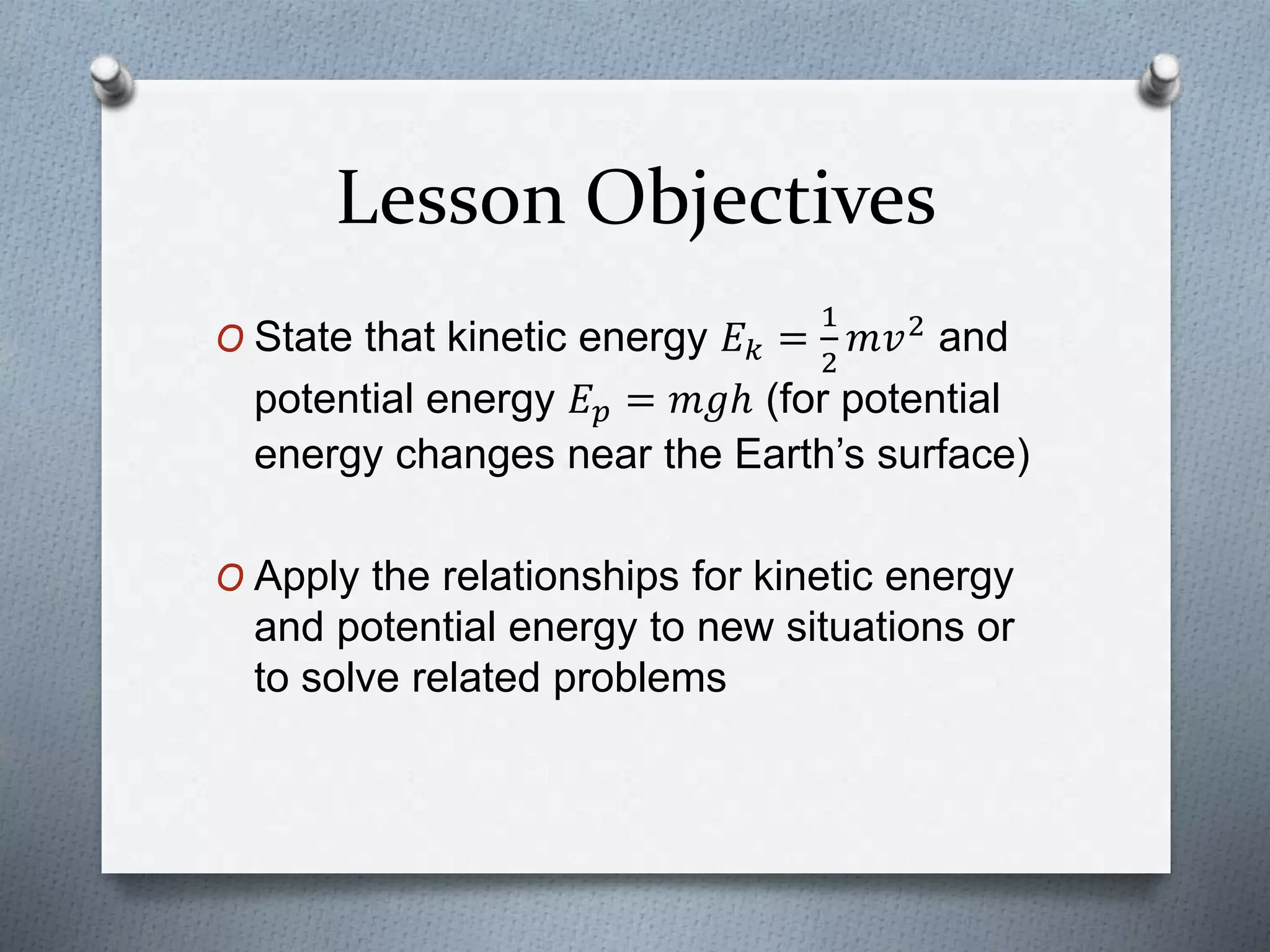 Lesson Objectives
O State that kinetic energy 𝐸 𝑘 =
1
2
𝑚𝑣2
and
potential energy 𝐸 𝑝 = 𝑚𝑔ℎ (for potential
energy changes near the Earth’s surface)
O Apply the relationships for kinetic energy
and potential energy to new situations or
to solve related problems
 