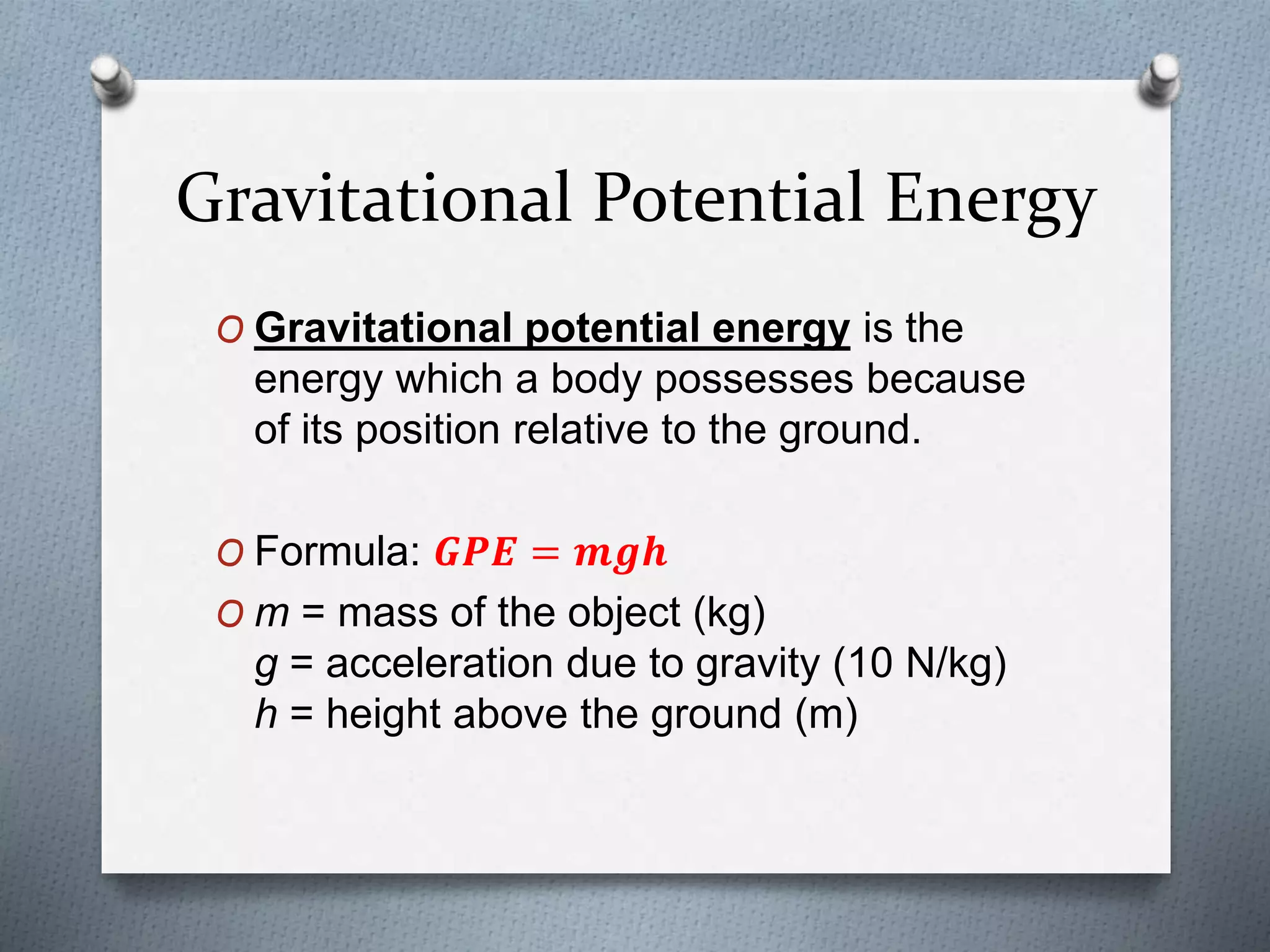 Gravitational Potential Energy
O Gravitational potential energy is the
energy which a body possesses because
of its position relative to the ground.
O Formula: 𝑮𝑷𝑬 = 𝒎𝒈𝒉
O m = mass of the object (kg)
g = acceleration due to gravity (10 N/kg)
h = height above the ground (m)
 