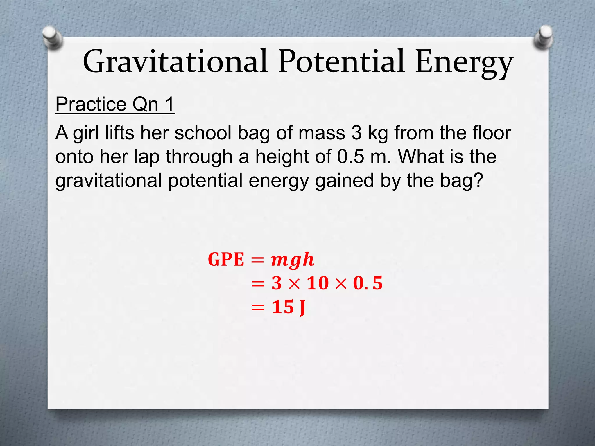 Gravitational Potential Energy
Practice Qn 1
A girl lifts her school bag of mass 3 kg from the floor
onto her lap through a height of 0.5 m. What is the
gravitational potential energy gained by the bag?
𝐆𝐏𝐄 = 𝒎𝒈𝒉
= 𝟑 × 𝟏𝟎 × 𝟎. 𝟓
= 𝟏𝟓 𝐉
 