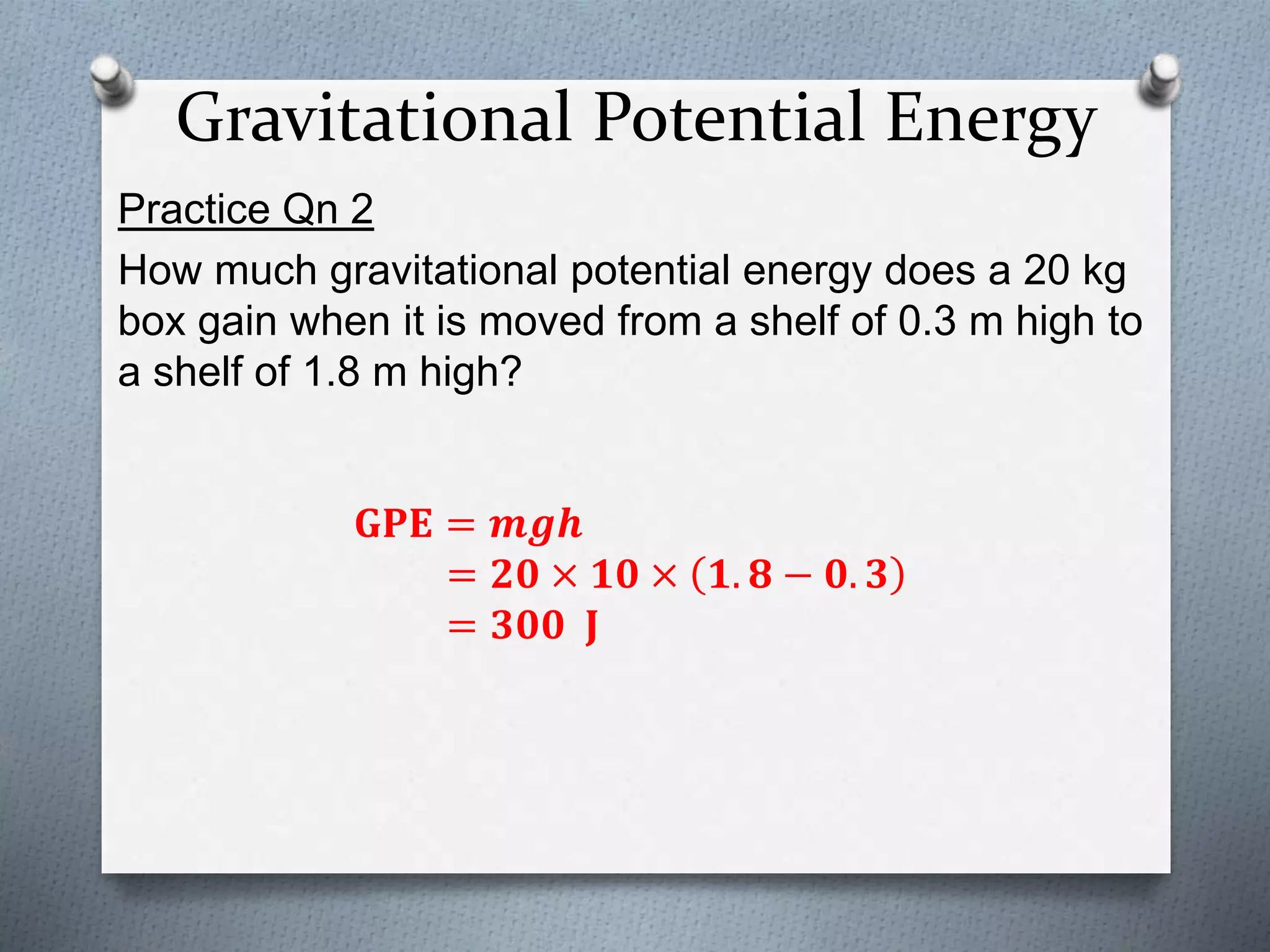 Gravitational Potential Energy
Practice Qn 2
How much gravitational potential energy does a 20 kg
box gain when it is moved from a shelf of 0.3 m high to
a shelf of 1.8 m high?
𝐆𝐏𝐄 = 𝒎𝒈𝒉
= 𝟐𝟎 × 𝟏𝟎 × 𝟏. 𝟖 − 𝟎. 𝟑
= 𝟑𝟎𝟎 𝐉
 
